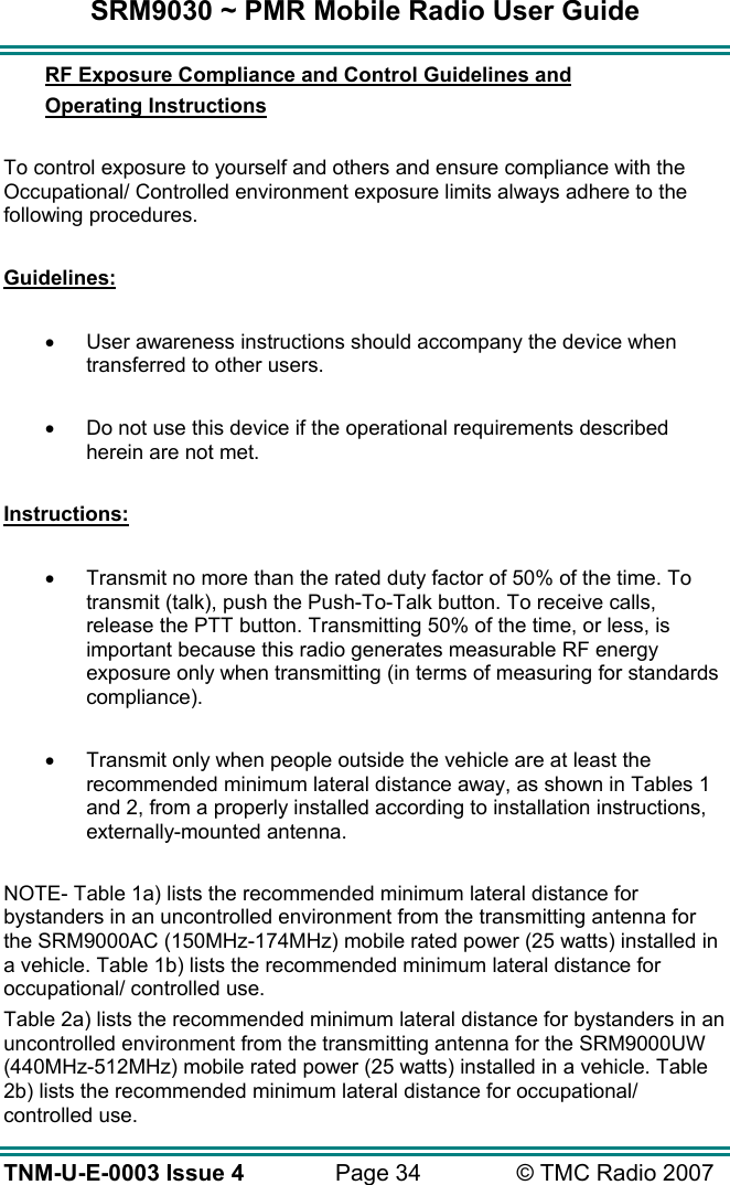 SRM9030 ~ PMR Mobile Radio User Guide TNM-U-E-0003 Issue 4  Page 34  © TMC Radio 2007 RF Exposure Compliance and Control Guidelines and  Operating Instructions  To control exposure to yourself and others and ensure compliance with the Occupational/ Controlled environment exposure limits always adhere to the following procedures.  Guidelines:  •  User awareness instructions should accompany the device when transferred to other users.  •  Do not use this device if the operational requirements described herein are not met.  Instructions:  •  Transmit no more than the rated duty factor of 50% of the time. To transmit (talk), push the Push-To-Talk button. To receive calls, release the PTT button. Transmitting 50% of the time, or less, is important because this radio generates measurable RF energy exposure only when transmitting (in terms of measuring for standards compliance).  •  Transmit only when people outside the vehicle are at least the recommended minimum lateral distance away, as shown in Tables 1 and 2, from a properly installed according to installation instructions, externally-mounted antenna.  NOTE- Table 1a) lists the recommended minimum lateral distance for bystanders in an uncontrolled environment from the transmitting antenna for the SRM9000AC (150MHz-174MHz) mobile rated power (25 watts) installed in a vehicle. Table 1b) lists the recommended minimum lateral distance for occupational/ controlled use.   Table 2a) lists the recommended minimum lateral distance for bystanders in an uncontrolled environment from the transmitting antenna for the SRM9000UW (440MHz-512MHz) mobile rated power (25 watts) installed in a vehicle. Table 2b) lists the recommended minimum lateral distance for occupational/ controlled use.    