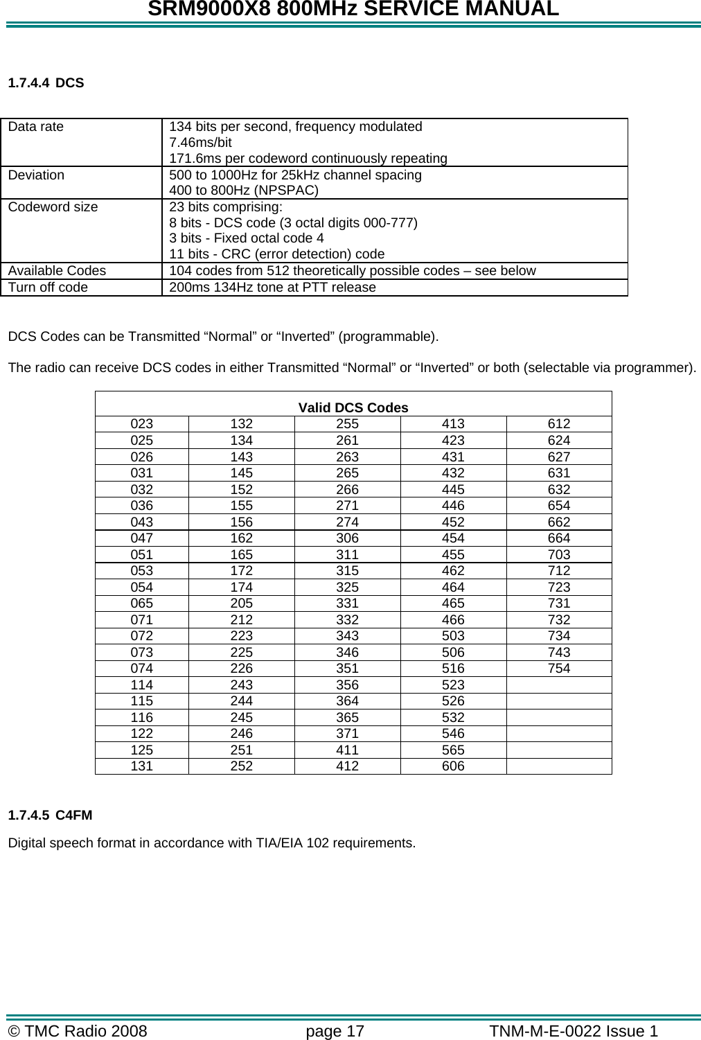 SRM9000X8 800MHz SERVICE MANUAL © TMC Radio 2008  page 17   TNM-M-E-0022 Issue 1   1.7.4.4 DCS  Data rate  134 bits per second, frequency modulated 7.46ms/bit 171.6ms per codeword continuously repeating Deviation  500 to 1000Hz for 25kHz channel spacing 400 to 800Hz (NPSPAC) Codeword size  23 bits comprising: 8 bits - DCS code (3 octal digits 000-777) 3 bits - Fixed octal code 4 11 bits - CRC (error detection) code Available Codes  104 codes from 512 theoretically possible codes – see below Turn off code  200ms 134Hz tone at PTT release  DCS Codes can be Transmitted “Normal” or “Inverted” (programmable).  The radio can receive DCS codes in either Transmitted “Normal” or “Inverted” or both (selectable via programmer).  Valid DCS Codes 023 132 255 413 612 025 134 261 423 624 026 143 263 431 627 031 145 265 432 631 032 152 266 445 632 036 155 271 446 654 043 156 274 452 662 047 162 306 454 664 051 165 311 455 703 053 172 315 462 712 054 174 325 464 723 065 205 331 465 731 071 212 332 466 732 072 223 343 503 734 073 225 346 506 743 074 226 351 516 754 114 243 356 523   115 244 364 526   116 245 365 532   122 246 371 546   125 251 411 565   131 252 412 606    1.7.4.5 C4FM Digital speech format in accordance with TIA/EIA 102 requirements.       