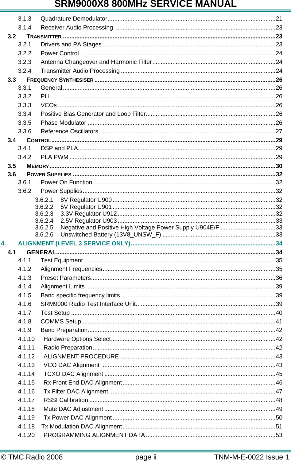 SRM9000X8 800MHz SERVICE MANUAL © TMC Radio 2008  page ii   TNM-M-E-0022 Issue 1  3.1.3 Quadrature Demodulator.....................................................................................................21 3.1.4 Receiver Audio Processing .................................................................................................23 3.2 TRANSMITTER ................................................................................................................................23 3.2.1 Drivers and PA Stages ........................................................................................................23 3.2.2 Power Control......................................................................................................................24 3.2.3 Antenna Changeover and Harmonic Filter..........................................................................24 3.2.4 Transmitter Audio Processing .............................................................................................24 3.3 FREQUENCY SYNTHESISER .............................................................................................................26 3.3.1 General................................................................................................................................26 3.3.2 PLL ......................................................................................................................................26 3.3.3 VCOs ...................................................................................................................................26 3.3.4 Positive Bias Generator and Loop Filter..............................................................................26 3.3.5 Phase Modulator .................................................................................................................26 3.3.6 Reference Oscillators ..........................................................................................................27 3.4 CONTROL.......................................................................................................................................29 3.4.1 DSP and PLA.......................................................................................................................29 3.4.2 PLA PWM ............................................................................................................................29 3.5 MEMORY........................................................................................................................................30 3.6 POWER SUPPLIES ..........................................................................................................................32 3.6.1 Power On Function..............................................................................................................32 3.6.2 Power Supplies....................................................................................................................32 3.6.2.1 8V Regulator U900 ..................................................................................................32 3.6.2.2 5V Regulator U901 ..................................................................................................32 3.6.2.3 3.3V Regulator U912...............................................................................................32 3.6.2.4 2.5V Regulator U903...............................................................................................33 3.6.2.5 Negative and Positive High Voltage Power Supply U904E/F .................................33 3.6.2.6 Unswitched Battery (13V8_UNSW_F) ....................................................................33 4. ALIGNMENT (LEVEL 3 SERVICE ONLY).......................................................................................34 4.1 GENERAL....................................................................................................................................34 4.1.1 Test Equipment ...................................................................................................................35 4.1.2 Alignment Frequencies........................................................................................................35 4.1.3 Preset Parameters...............................................................................................................36 4.1.4 Alignment Limits ..................................................................................................................39 4.1.5 Band specific frequency limits .............................................................................................39 4.1.6 SRM9000 Radio Test Interface Unit....................................................................................39 4.1.7 Test Setup ...........................................................................................................................40 4.1.8 COMMS Setup.....................................................................................................................41 4.1.9 Band Preparation.................................................................................................................42 4.1.10 Hardware Options Select...................................................................................................42 4.1.11 Radio Preparation..............................................................................................................42 4.1.12 ALIGNMENT PROCEDURE..............................................................................................43 4.1.13 VCO DAC Alignment .........................................................................................................43 4.1.14 TCXO DAC Alignment .......................................................................................................45 4.1.15 Rx Front End DAC Alignment............................................................................................46 4.1.16 Tx Filter DAC Alignment ....................................................................................................47 4.1.17 RSSI Calibration ................................................................................................................48 4.1.18 Mute DAC Adjustment .......................................................................................................49 4.1.19 Tx Power DAC Alignment ..................................................................................................50 4.1.18    Tx Modulation DAC Alignment............................................................................................51 4.1.20 PROGRAMMING ALIGNMENT DATA..............................................................................53 