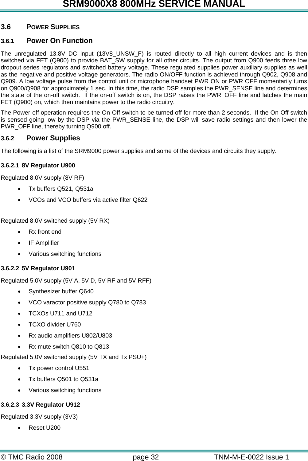 SRM9000X8 800MHz SERVICE MANUAL © TMC Radio 2008  page 32   TNM-M-E-0022 Issue 1  3.6 POWER SUPPLIES 3.6.1  Power On Function The unregulated 13.8V DC input (13V8_UNSW_F) is routed directly to all high current devices and is then switched via FET (Q900) to provide BAT_SW supply for all other circuits. The output from Q900 feeds three low dropout series regulators and switched battery voltage. These regulated supplies power auxiliary supplies as well as the negative and positive voltage generators. The radio ON/OFF function is achieved through Q902, Q908 and Q909. A low voltage pulse from the control unit or microphone handset PWR ON or PWR OFF momentarily turns on Q900/Q908 for approximately 1 sec. In this time, the radio DSP samples the PWR_SENSE line and determines the state of the on-off switch.  If the on-off switch is on, the DSP raises the PWR_OFF line and latches the main FET (Q900) on, which then maintains power to the radio circuitry. The Power-off operation requires the On-Off switch to be turned off for more than 2 seconds.  If the On-Off switch is sensed going low by the DSP via the PWR_SENSE line, the DSP will save radio settings and then lower the PWR_OFF line, thereby turning Q900 off. 3.6.2  Power Supplies The following is a list of the SRM9000 power supplies and some of the devices and circuits they supply. 3.6.2.1 8V Regulator U900 Regulated 8.0V supply (8V RF) •  Tx buffers Q521, Q531a •  VCOs and VCO buffers via active filter Q622  Regulated 8.0V switched supply (5V RX) •  Rx front end •  IF Amplifier •  Various switching functions 3.6.2.2 5V Regulator U901 Regulated 5.0V supply (5V A, 5V D, 5V RF and 5V RFF) •  Synthesizer buffer Q640 •  VCO varactor positive supply Q780 to Q783 •  TCXOs U711 and U712 •  TCXO divider U760 •  Rx audio amplifiers U802/U803 •  Rx mute switch Q810 to Q813  Regulated 5.0V switched supply (5V TX and Tx PSU+) •  Tx power control U551 •  Tx buffers Q501 to Q531a •  Various switching functions 3.6.2.3 3.3V Regulator U912 Regulated 3.3V supply (3V3) •  Reset U200 