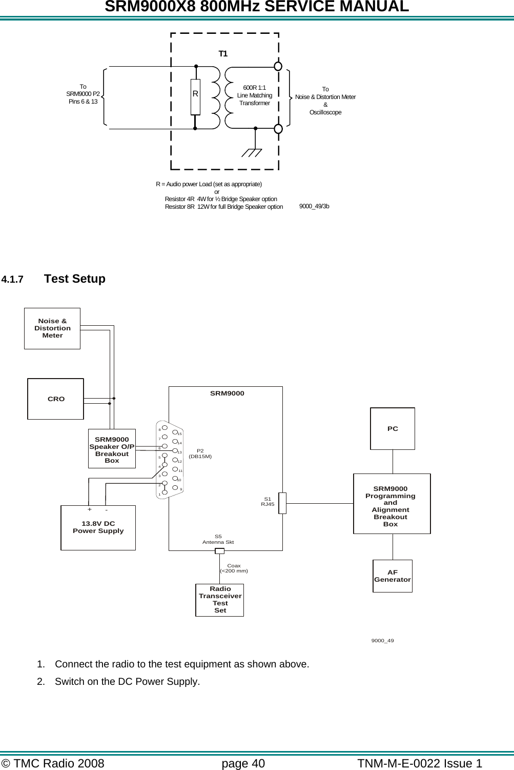 SRM9000X8 800MHz SERVICE MANUAL © TMC Radio 2008  page 40   TNM-M-E-0022 Issue 1   ...ToSRM9000 P2Pins 6 &amp; 13R = Audio power Load (set as appropriate)           or                Resistor 4R  4W for ½ Bridge Speaker option                    Resistor 8R  12W for full Bridge Speaker option600R 1:1Line MatchingTransformerToNoise &amp; Distortion Meter&amp;Oscilloscope9000_49/3bRT1    4.1.7  Test Setup                  1.  Connect the radio to the test equipment as shown above. 2.  Switch on the DC Power Supply.  765432181514131211109SRM9000P2(DB15M)PCSRM9000ProgrammingandAlignmentBreakoutBoxS5Antenna SktS1RJ45AFGenerator13.8V DCPower SupplyCRO9000_49+-RadioTransceiverTestSetNoise &amp;DistortionMeterSRM9000Speaker O/PBreakoutBoxCoax(&lt;200 mm)