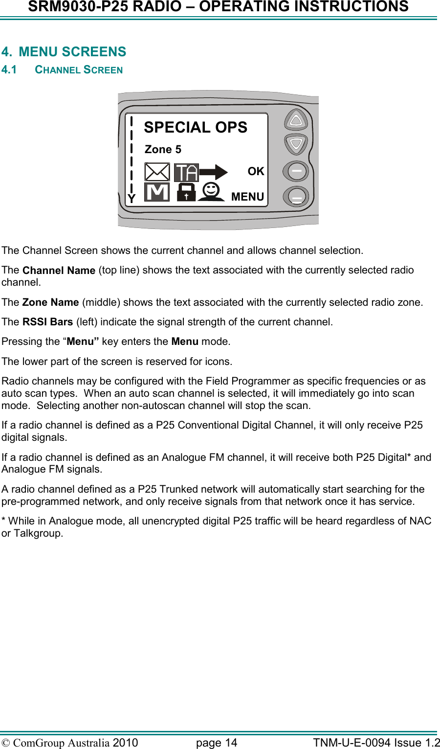SRM9030-P25 RADIO – OPERATING INSTRUCTIONS © ComGroup Australia 2010  page 14   TNM-U-E-0094 Issue 1.2 4.  MENU SCREENS 4.1  CHANNEL SCREEN  YSPECIAL OPSZone 5OKMENU  The Channel Screen shows the current channel and allows channel selection.   The Channel Name (top line) shows the text associated with the currently selected radio channel. The Zone Name (middle) shows the text associated with the currently selected radio zone. The RSSI Bars (left) indicate the signal strength of the current channel. Pressing the “Menu” key enters the Menu mode. The lower part of the screen is reserved for icons. Radio channels may be configured with the Field Programmer as specific frequencies or as auto scan types.  When an auto scan channel is selected, it will immediately go into scan mode.  Selecting another non-autoscan channel will stop the scan. If a radio channel is defined as a P25 Conventional Digital Channel, it will only receive P25 digital signals.  If a radio channel is defined as an Analogue FM channel, it will receive both P25 Digital* and Analogue FM signals. A radio channel defined as a P25 Trunked network will automatically start searching for the pre-programmed network, and only receive signals from that network once it has service. * While in Analogue mode, all unencrypted digital P25 traffic will be heard regardless of NAC or Talkgroup.   