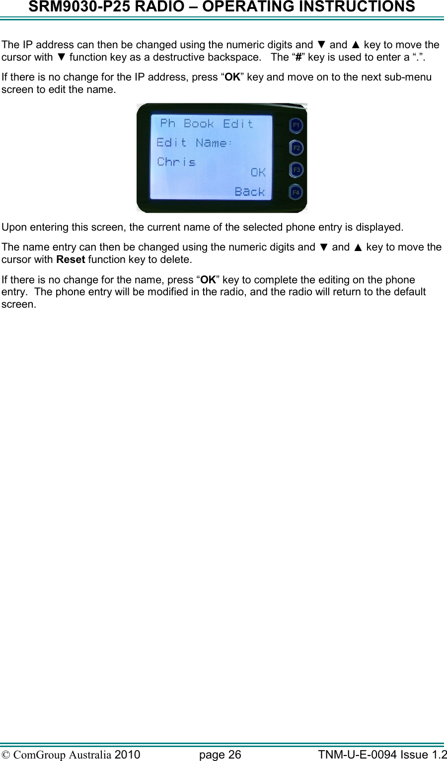 SRM9030-P25 RADIO – OPERATING INSTRUCTIONS © ComGroup Australia 2010  page 26   TNM-U-E-0094 Issue 1.2 The IP address can then be changed using the numeric digits and ▼ and ▲ key to move the cursor with ▼ function key as a destructive backspace.   The “#” key is used to enter a “.”. If there is no change for the IP address, press “OK” key and move on to the next sub-menu screen to edit the name.  Upon entering this screen, the current name of the selected phone entry is displayed.   The name entry can then be changed using the numeric digits and ▼ and ▲ key to move the cursor with Reset function key to delete.   If there is no change for the name, press “OK” key to complete the editing on the phone entry.  The phone entry will be modified in the radio, and the radio will return to the default screen.  