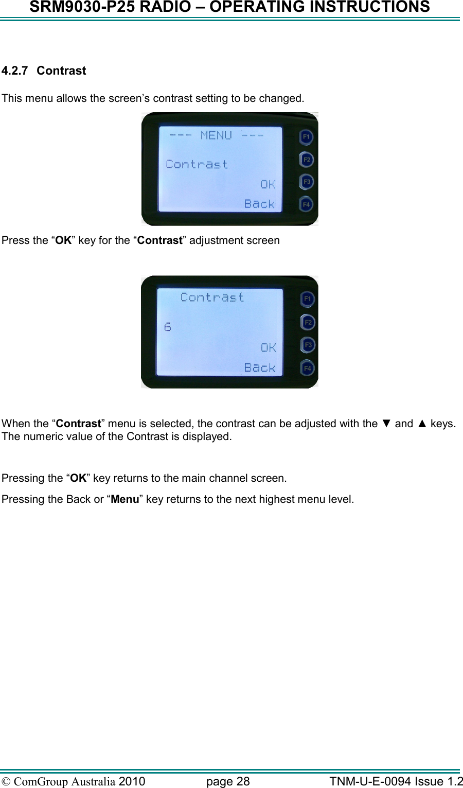 SRM9030-P25 RADIO – OPERATING INSTRUCTIONS © ComGroup Australia 2010  page 28   TNM-U-E-0094 Issue 1.2  4.2.7  Contrast  This menu allows the screen’s contrast setting to be changed.  Press the “OK” key for the “Contrast” adjustment screen    When the “Contrast” menu is selected, the contrast can be adjusted with the ▼ and ▲ keys.  The numeric value of the Contrast is displayed.   Pressing the “OK” key returns to the main channel screen.   Pressing the Back or “Menu” key returns to the next highest menu level. 