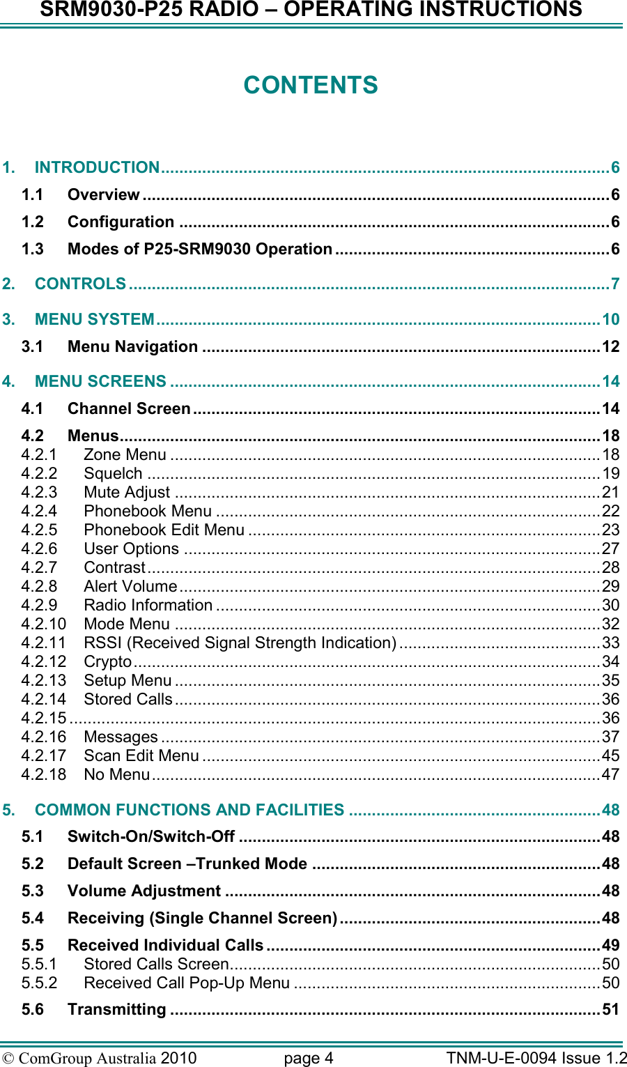 SRM9030-P25 RADIO – OPERATING INSTRUCTIONS © ComGroup Australia 2010  page 4   TNM-U-E-0094 Issue 1.2 CONTENTS   1. INTRODUCTION..................................................................................................6 1.1 Overview ......................................................................................................6 1.2 Configuration ..............................................................................................6 1.3 Modes of P25-SRM9030 Operation ............................................................6 2. CONTROLS .........................................................................................................7 3. MENU SYSTEM.................................................................................................10 3.1 Menu Navigation .......................................................................................12 4. MENU SCREENS ..............................................................................................14 4.1 Channel Screen.........................................................................................14 4.2 Menus.........................................................................................................18 4.2.1 Zone Menu ..............................................................................................18 4.2.2 Squelch ...................................................................................................19 4.2.3 Mute Adjust .............................................................................................21 4.2.4 Phonebook Menu ....................................................................................22 4.2.5 Phonebook Edit Menu .............................................................................23 4.2.6 User Options ...........................................................................................27 4.2.7 Contrast...................................................................................................28 4.2.8 Alert Volume............................................................................................29 4.2.9 Radio Information ....................................................................................30 4.2.10 Mode Menu .............................................................................................32 4.2.11 RSSI (Received Signal Strength Indication) ............................................33 4.2.12 Crypto......................................................................................................34 4.2.13 Setup Menu .............................................................................................35 4.2.14 Stored Calls.............................................................................................36 4.2.15 ....................................................................................................................36 4.2.16 Messages ................................................................................................37 4.2.17 Scan Edit Menu .......................................................................................45 4.2.18 No Menu..................................................................................................47 5. COMMON FUNCTIONS AND FACILITIES .......................................................48 5.1 Switch-On/Switch-Off ...............................................................................48 5.2 Default Screen –Trunked Mode ...............................................................48 5.3 Volume Adjustment ..................................................................................48 5.4 Receiving (Single Channel Screen) .........................................................48 5.5 Received Individual Calls .........................................................................49 5.5.1 Stored Calls Screen.................................................................................50 5.5.2 Received Call Pop-Up Menu ...................................................................50 5.6 Transmitting ..............................................................................................51 