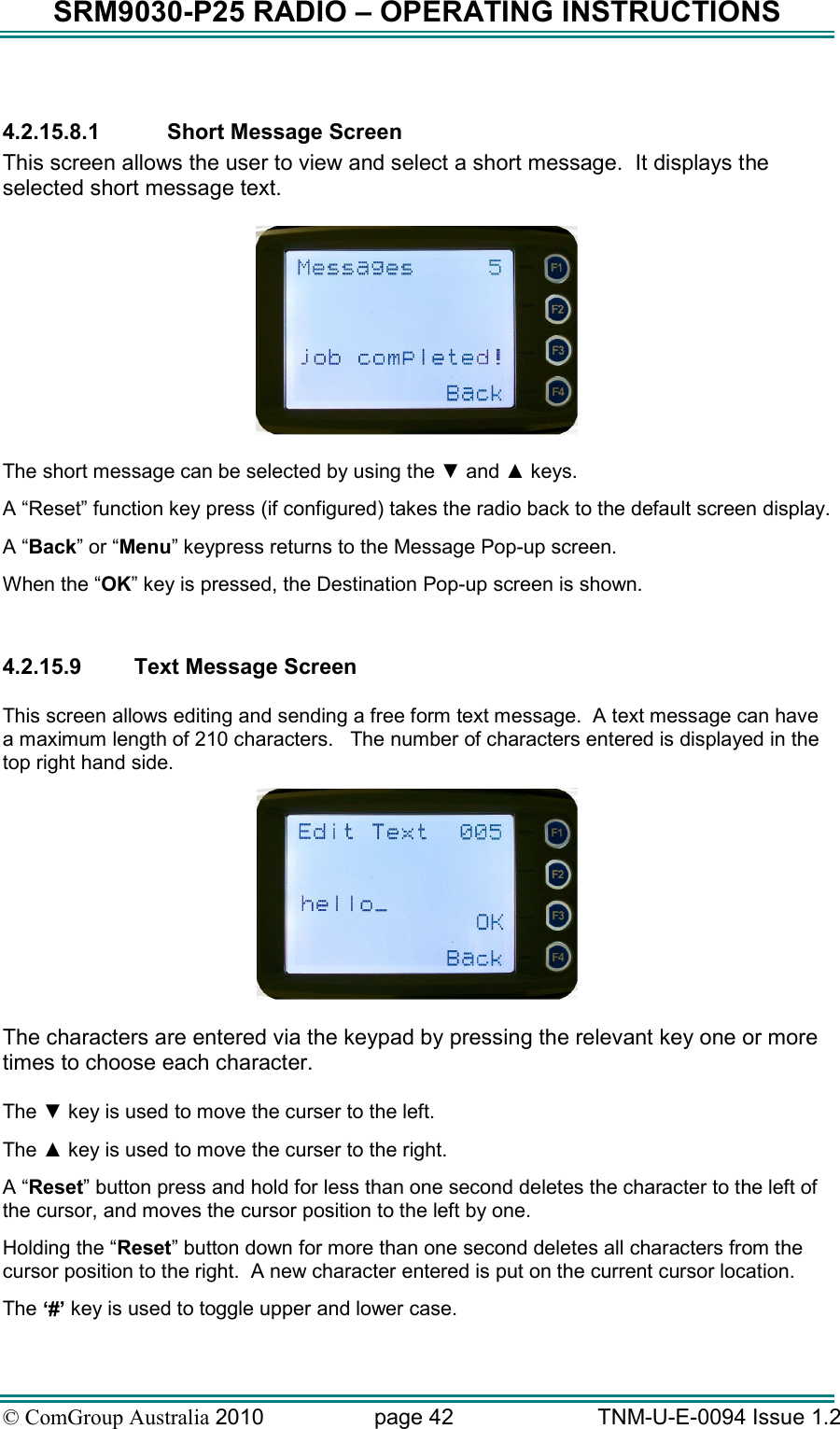 SRM9030-P25 RADIO – OPERATING INSTRUCTIONS © ComGroup Australia 2010  page 42   TNM-U-E-0094 Issue 1.2  4.2.15.8.1  Short Message Screen This screen allows the user to view and select a short message.  It displays the selected short message text.    The short message can be selected by using the ▼ and ▲ keys. A “Reset” function key press (if configured) takes the radio back to the default screen display. A “Back” or “Menu” keypress returns to the Message Pop-up screen.  When the “OK” key is pressed, the Destination Pop-up screen is shown.  4.2.15.9  Text Message Screen  This screen allows editing and sending a free form text message.  A text message can have a maximum length of 210 characters.   The number of characters entered is displayed in the top right hand side.   The characters are entered via the keypad by pressing the relevant key one or more times to choose each character.  The ▼ key is used to move the curser to the left. The ▲ key is used to move the curser to the right. A “Reset” button press and hold for less than one second deletes the character to the left of the cursor, and moves the cursor position to the left by one.   Holding the “Reset” button down for more than one second deletes all characters from the cursor position to the right.  A new character entered is put on the current cursor location.   The ‘#’ key is used to toggle upper and lower case. 