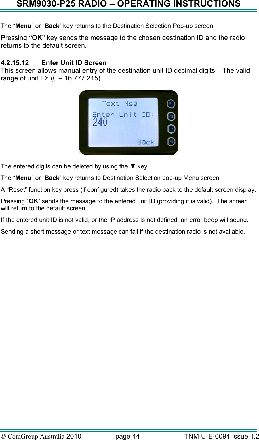 SRM9030-P25 RADIO – OPERATING INSTRUCTIONS © ComGroup Australia 2010  page 44   TNM-U-E-0094 Issue 1.2 The “Menu” or “Back” key returns to the Destination Selection Pop-up screen. Pressing “OK” key sends the message to the chosen destination ID and the radio returns to the default screen.  4.2.15.12  Enter Unit ID Screen This screen allows manual entry of the destination unit ID decimal digits.   The valid range of unit ID: (0 – 16,777,215).    The entered digits can be deleted by using the ▼ key. The “Menu” or “Back” key returns to Destination Selection pop-up Menu screen. A “Reset” function key press (if configured) takes the radio back to the default screen display. Pressing “OK” sends the message to the entered unit ID (providing it is valid).  The screen will return to the default screen.  If the entered unit ID is not valid, or the IP address is not defined, an error beep will sound.   Sending a short message or text message can fail if the destination radio is not available. 