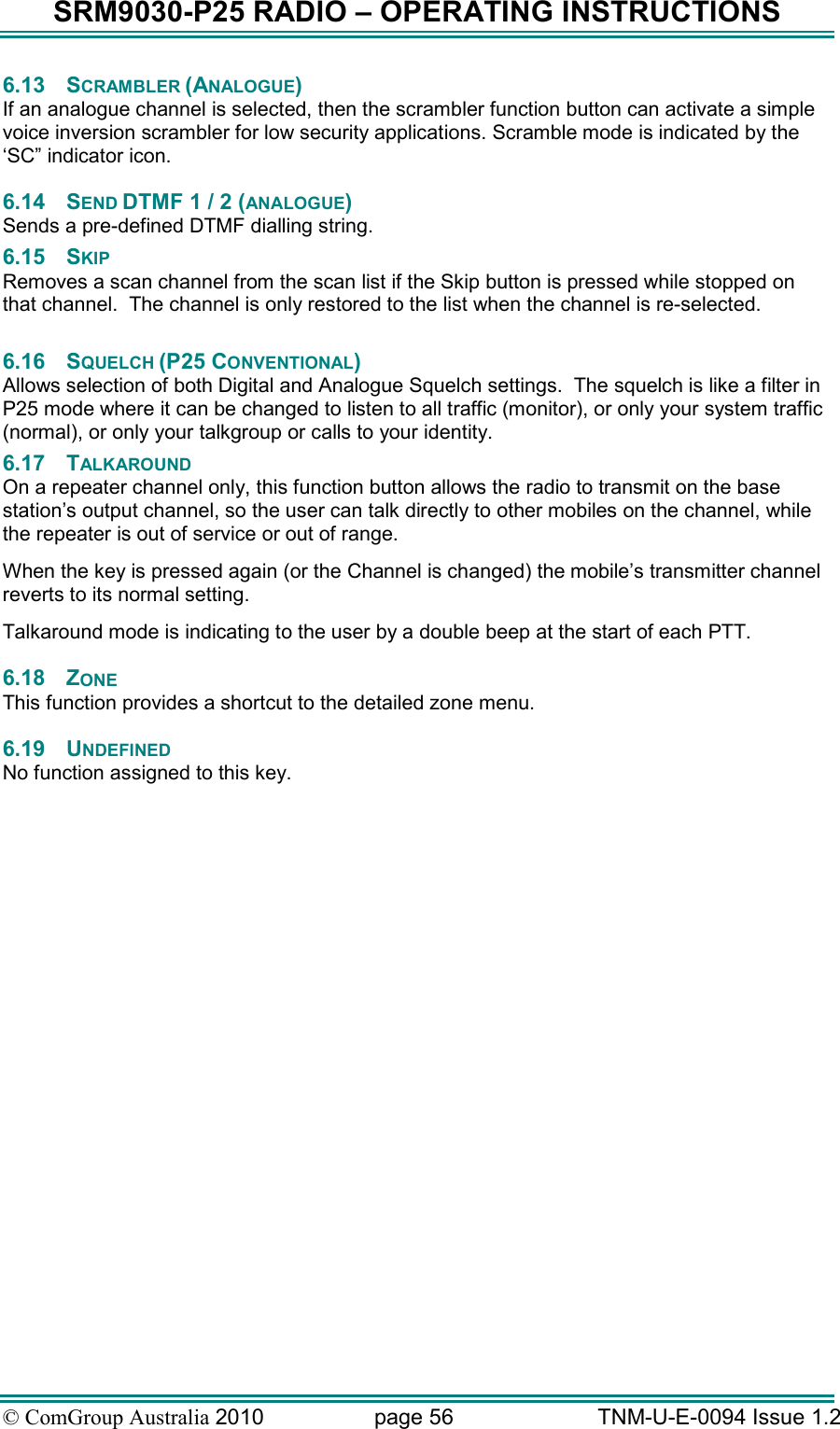 SRM9030-P25 RADIO – OPERATING INSTRUCTIONS © ComGroup Australia 2010  page 56   TNM-U-E-0094 Issue 1.2 6.13  SCRAMBLER (ANALOGUE) If an analogue channel is selected, then the scrambler function button can activate a simple voice inversion scrambler for low security applications. Scramble mode is indicated by the ‘SC” indicator icon. 6.14  SEND DTMF 1 / 2 (ANALOGUE) Sends a pre-defined DTMF dialling string. 6.15  SKIP Removes a scan channel from the scan list if the Skip button is pressed while stopped on that channel.  The channel is only restored to the list when the channel is re-selected.  6.16  SQUELCH (P25 CONVENTIONAL) Allows selection of both Digital and Analogue Squelch settings.  The squelch is like a filter in P25 mode where it can be changed to listen to all traffic (monitor), or only your system traffic (normal), or only your talkgroup or calls to your identity.  6.17  TALKAROUND On a repeater channel only, this function button allows the radio to transmit on the base station’s output channel, so the user can talk directly to other mobiles on the channel, while the repeater is out of service or out of range. When the key is pressed again (or the Channel is changed) the mobile’s transmitter channel reverts to its normal setting. Talkaround mode is indicating to the user by a double beep at the start of each PTT. 6.18  ZONE This function provides a shortcut to the detailed zone menu. 6.19  UNDEFINED  No function assigned to this key.   