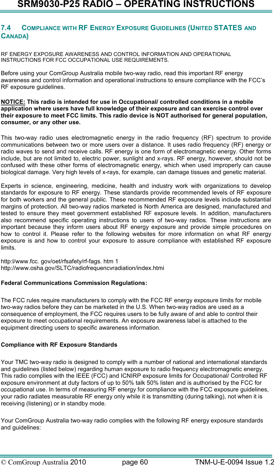 SRM9030-P25 RADIO – OPERATING INSTRUCTIONS © ComGroup Australia 2010  page 60   TNM-U-E-0094 Issue 1.2 7.4  COMPLIANCE WITH RF ENERGY EXPOSURE GUIDELINES (UNITED STATES AND CANADA)  RF ENERGY EXPOSURE AWARENESS AND CONTROL INFORMATION AND OPERATIONAL INSTRUCTIONS FOR FCC OCCUPATIONAL USE REQUIREMENTS. Before using your ComGroup Australia mobile two-way radio, read this important RF energy awareness and control information and operational instructions to ensure compliance with the FCC’s RF exposure guidelines.  NOTICE: This radio is intended for use in Occupational/ controlled conditions in a mobile application where users have full knowledge of their exposure and can exercise control over their exposure to meet FCC limits. This radio device is NOT authorised for general population, consumer, or any other use.  This  two-way  radio  uses  electromagnetic  energy  in  the  radio  frequency  (RF)  spectrum  to  provide communications between two or more users over a distance. It uses radio frequency (RF) energy or radio waves to send and receive calls. RF energy is one form of electromagnetic energy. Other forms include, but are not limited to, electric power, sunlight and x-rays. RF energy, however, should not be confused  with  these  other  forms  of  electromagnetic  energy,  which  when  used improperly can  cause biological damage. Very high levels of x-rays, for example, can damage tissues and genetic material.  Experts  in  science,  engineering,  medicine,  health  and  industry  work  with  organizations  to  develop standards for exposure to RF energy. These standards provide recommended levels of RF exposure for both workers and the general public. These recommended RF exposure levels include substantial margins of protection. All two-way radios marketed is North America are designed, manufactured and tested  to  ensure  they  meet  government  established  RF  exposure  levels.  In  addition,  manufacturers also  recommend  specific  operating  instructions  to  users  of  two-way  radios.  These  instructions  are important  because  they  inform  users  about  RF  energy  exposure  and  provide  simple  procedures  on how  to  control  it.  Please  refer  to  the  following  websites  for  more  information  on  what  RF  energy exposure  is  and  how  to  control  your  exposure  to  assure  compliance  with  established  RF  exposure limits.  http:l/www.fcc. gov/oet/rfsafety/rf-fags. htm 1  http://www.osha.gov/SLTC/radiofrequencvradiation/index.htmi  Federal Communications Commission Regulations:  The FCC rules require manufacturers to comply with the FCC RF energy exposure limits for mobile two-way radios before they can be marketed in the U.S. When two-way radios are used as a consequence of employment, the FCC requires users to be fully aware of and able to control their exposure to meet occupational requirements. An exposure awareness label is attached to the equipment directing users to specific awareness information.  Compliance with RF Exposure Standards  Your TMC two-way radio is designed to comply with a number of national and international standards and guidelines (listed below) regarding human exposure to radio frequency electromagnetic energy. This radio complies with the IEEE (FCC) and ICNIRP exposure limits for Occupational/ Controlled RF exposure environment at duty factors of up to 50% talk 50% listen and is authorised by the FCC for occupational use. In terms of measuring RF energy for compliance with the FCC exposure guidelines, your radio radiates measurable RF energy only while it is transmitting (during talking), not when it is receiving (listening) or in standby mode.   Your ComGroup Australia two-way radio complies with the following RF energy exposure standards and guidelines: 