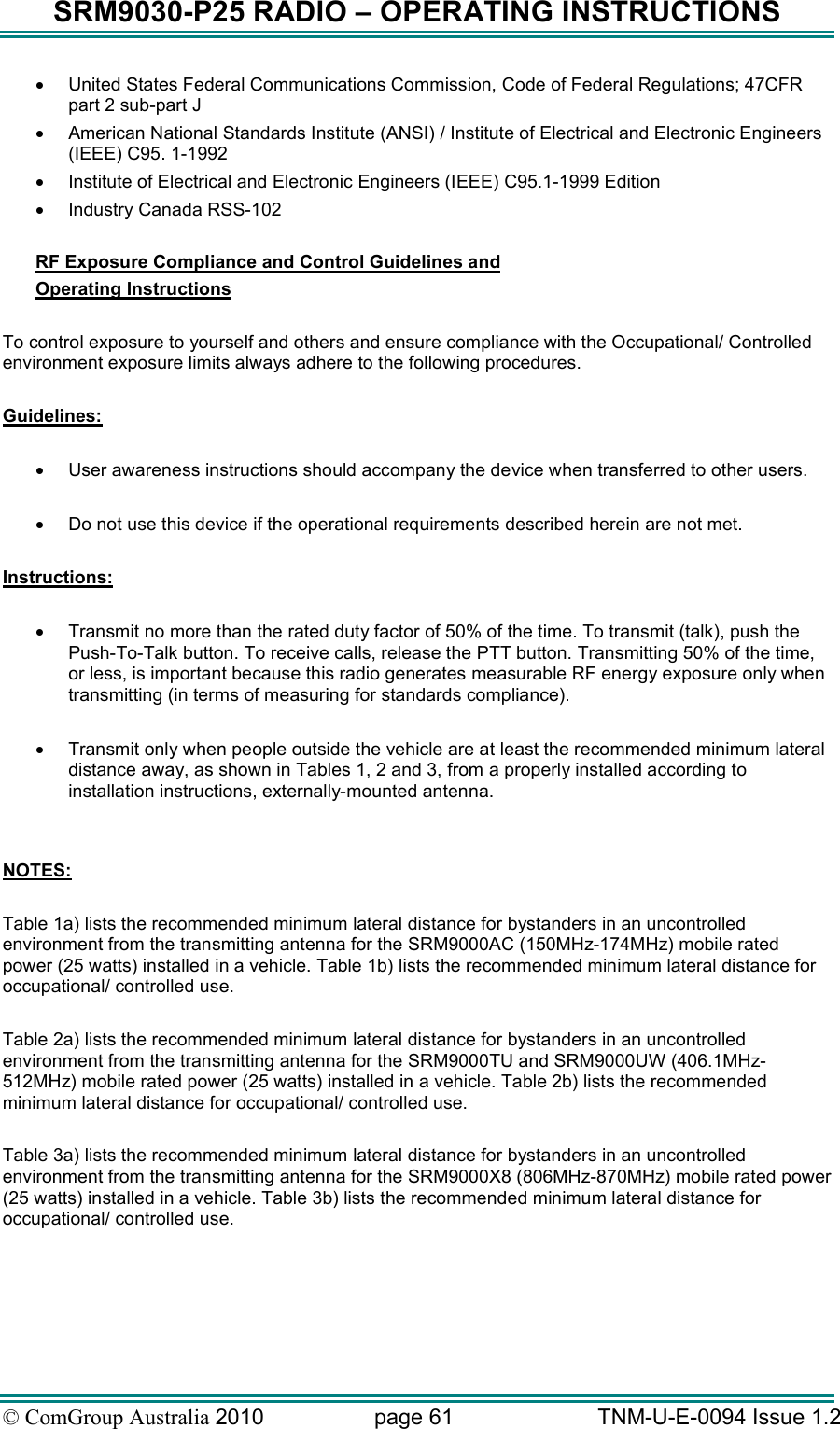 SRM9030-P25 RADIO – OPERATING INSTRUCTIONS © ComGroup Australia 2010  page 61   TNM-U-E-0094 Issue 1.2 •  United States Federal Communications Commission, Code of Federal Regulations; 47CFR part 2 sub-part J •  American National Standards Institute (ANSI) / Institute of Electrical and Electronic Engineers (IEEE) C95. 1-1992 •  Institute of Electrical and Electronic Engineers (IEEE) C95.1-1999 Edition •  Industry Canada RSS-102  RF Exposure Compliance and Control Guidelines and  Operating Instructions  To control exposure to yourself and others and ensure compliance with the Occupational/ Controlled environment exposure limits always adhere to the following procedures.  Guidelines:  •  User awareness instructions should accompany the device when transferred to other users.  •  Do not use this device if the operational requirements described herein are not met.  Instructions:  •  Transmit no more than the rated duty factor of 50% of the time. To transmit (talk), push the Push-To-Talk button. To receive calls, release the PTT button. Transmitting 50% of the time, or less, is important because this radio generates measurable RF energy exposure only when transmitting (in terms of measuring for standards compliance).  •  Transmit only when people outside the vehicle are at least the recommended minimum lateral distance away, as shown in Tables 1, 2 and 3, from a properly installed according to installation instructions, externally-mounted antenna.   NOTES:   Table 1a) lists the recommended minimum lateral distance for bystanders in an uncontrolled environment from the transmitting antenna for the SRM9000AC (150MHz-174MHz) mobile rated power (25 watts) installed in a vehicle. Table 1b) lists the recommended minimum lateral distance for occupational/ controlled use.    Table 2a) lists the recommended minimum lateral distance for bystanders in an uncontrolled environment from the transmitting antenna for the SRM9000TU and SRM9000UW (406.1MHz-512MHz) mobile rated power (25 watts) installed in a vehicle. Table 2b) lists the recommended minimum lateral distance for occupational/ controlled use.     Table 3a) lists the recommended minimum lateral distance for bystanders in an uncontrolled environment from the transmitting antenna for the SRM9000X8 (806MHz-870MHz) mobile rated power (25 watts) installed in a vehicle. Table 3b) lists the recommended minimum lateral distance for occupational/ controlled use.  