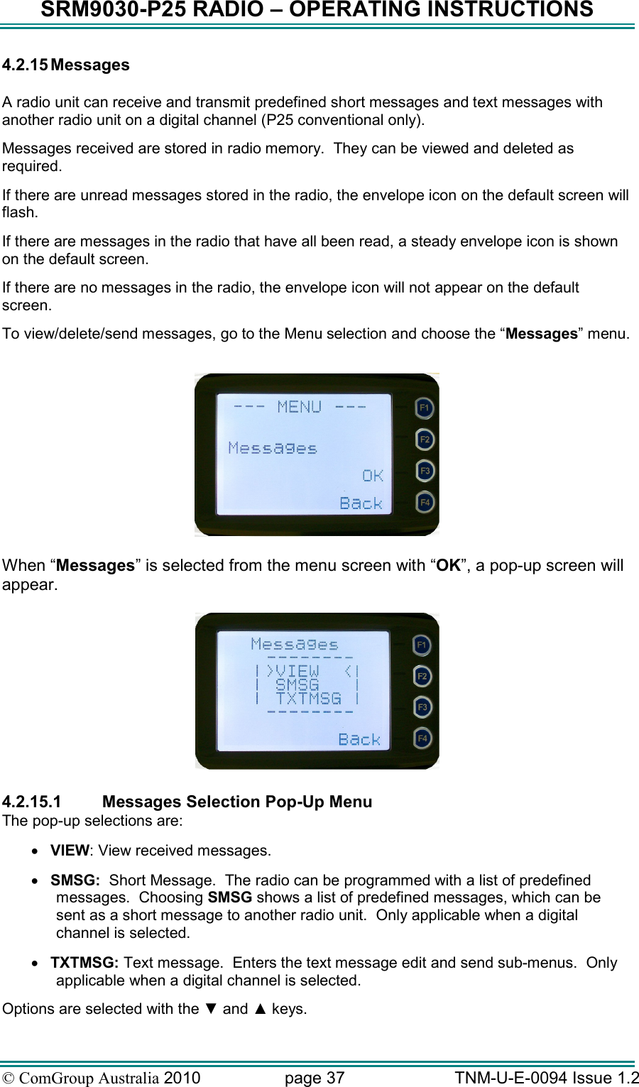 SRM9030-P25 RADIO – OPERATING INSTRUCTIONS © ComGroup Australia 2010  page 37   TNM-U-E-0094 Issue 1.2 4.2.15 Messages   A radio unit can receive and transmit predefined short messages and text messages with another radio unit on a digital channel (P25 conventional only). Messages received are stored in radio memory.  They can be viewed and deleted as required.   If there are unread messages stored in the radio, the envelope icon on the default screen will flash. If there are messages in the radio that have all been read, a steady envelope icon is shown on the default screen. If there are no messages in the radio, the envelope icon will not appear on the default screen. To view/delete/send messages, go to the Menu selection and choose the “Messages” menu.    When “Messages” is selected from the menu screen with “OK”, a pop-up screen will appear.     4.2.15.1  Messages Selection Pop-Up Menu The pop-up selections are: • VIEW: View received messages. • SMSG:  Short Message.  The radio can be programmed with a list of predefined messages.  Choosing SMSG shows a list of predefined messages, which can be sent as a short message to another radio unit.  Only applicable when a digital channel is selected. • TXTMSG: Text message.  Enters the text message edit and send sub-menus.  Only applicable when a digital channel is selected. Options are selected with the ▼ and ▲ keys. 