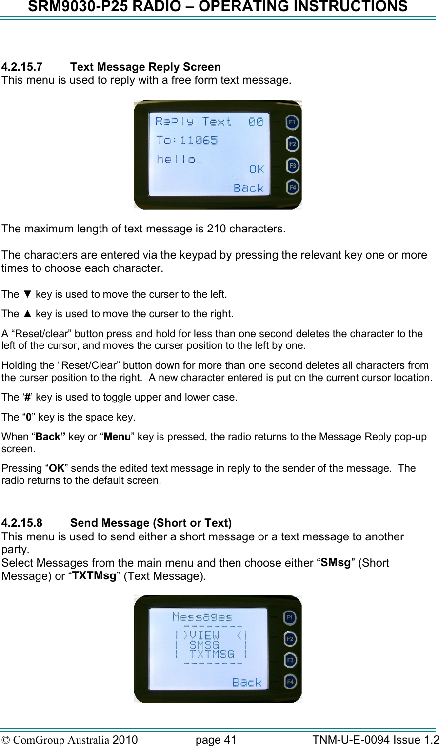 SRM9030-P25 RADIO – OPERATING INSTRUCTIONS © ComGroup Australia 2010  page 41   TNM-U-E-0094 Issue 1.2  4.2.15.7  Text Message Reply Screen This menu is used to reply with a free form text message.    The maximum length of text message is 210 characters.    The characters are entered via the keypad by pressing the relevant key one or more times to choose each character.  The ▼ key is used to move the curser to the left. The ▲ key is used to move the curser to the right. A “Reset/clear” button press and hold for less than one second deletes the character to the left of the cursor, and moves the curser position to the left by one.   Holding the “Reset/Clear” button down for more than one second deletes all characters from the curser position to the right.  A new character entered is put on the current cursor location.   The ‘#’ key is used to toggle upper and lower case. The “0” key is the space key. When “Back” key or “Menu” key is pressed, the radio returns to the Message Reply pop-up screen. Pressing “OK” sends the edited text message in reply to the sender of the message.  The radio returns to the default screen.  4.2.15.8  Send Message (Short or Text) This menu is used to send either a short message or a text message to another party.    Select Messages from the main menu and then choose either “SMsg” (Short Message) or “TXTMsg” (Text Message).   