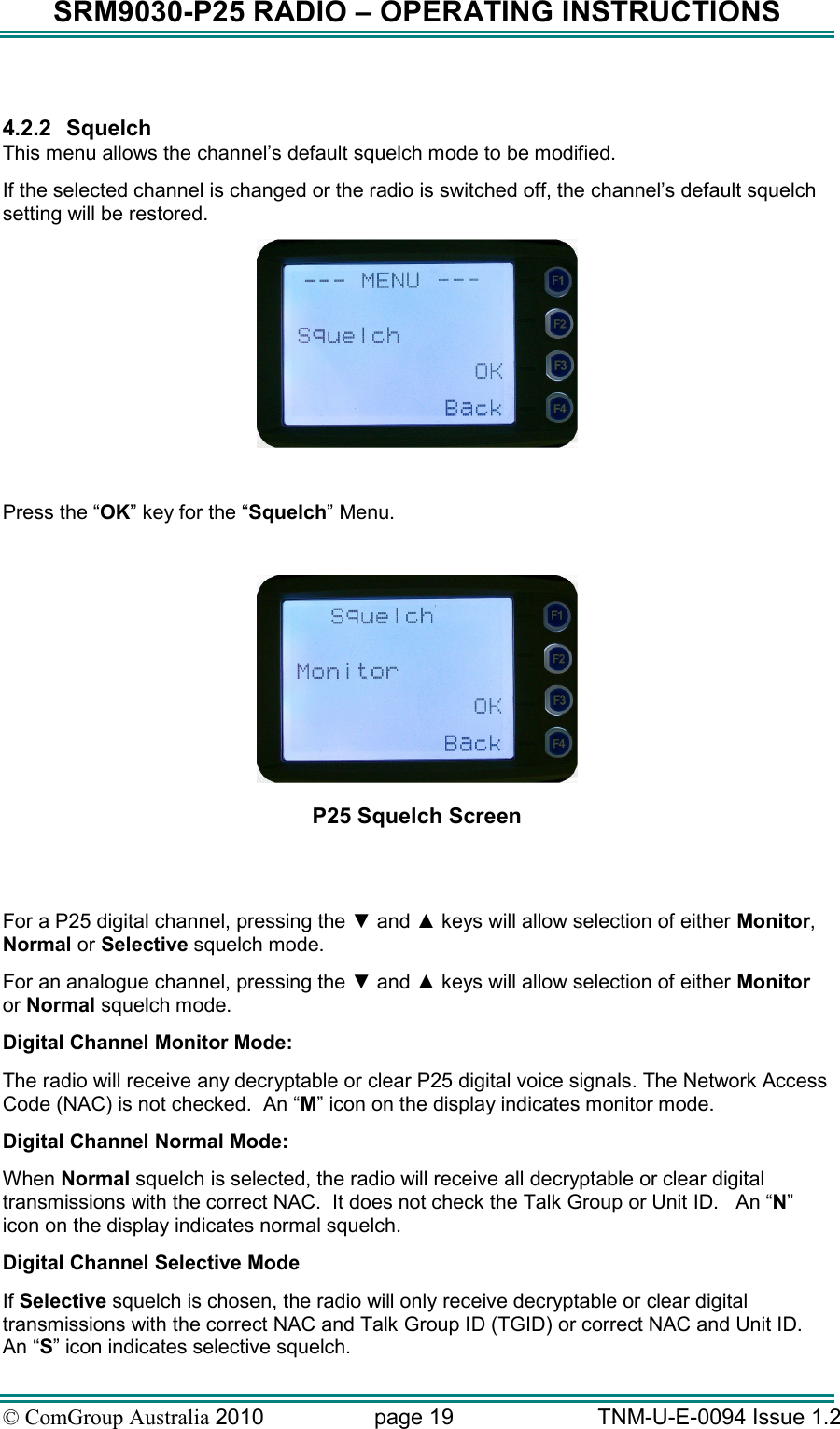 SRM9030-P25 RADIO – OPERATING INSTRUCTIONS © ComGroup Australia 2010  page 19   TNM-U-E-0094 Issue 1.2  4.2.2  Squelch This menu allows the channel’s default squelch mode to be modified. If the selected channel is changed or the radio is switched off, the channel’s default squelch setting will be restored.   Press the “OK” key for the “Squelch” Menu.   P25 Squelch Screen   For a P25 digital channel, pressing the ▼ and ▲ keys will allow selection of either Monitor, Normal or Selective squelch mode.   For an analogue channel, pressing the ▼ and ▲ keys will allow selection of either Monitor or Normal squelch mode.   Digital Channel Monitor Mode:   The radio will receive any decryptable or clear P25 digital voice signals. The Network Access Code (NAC) is not checked.  An “M” icon on the display indicates monitor mode. Digital Channel Normal Mode: When Normal squelch is selected, the radio will receive all decryptable or clear digital transmissions with the correct NAC.  It does not check the Talk Group or Unit ID.   An “N” icon on the display indicates normal squelch. Digital Channel Selective Mode If Selective squelch is chosen, the radio will only receive decryptable or clear digital transmissions with the correct NAC and Talk Group ID (TGID) or correct NAC and Unit ID.   An “S” icon indicates selective squelch. 