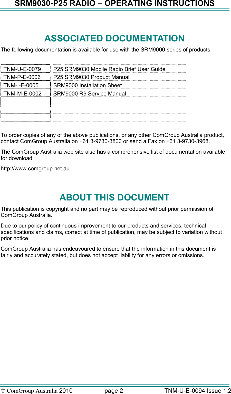 SRM9030-P25 RADIO – OPERATING INSTRUCTIONS © ComGroup Australia 2010  page 2   TNM-U-E-0094 Issue 1.2  ASSOCIATED DOCUMENTATION The following documentation is available for use with the SRM9000 series of products:  TNM-U-E-0079  P25 SRM9030 Mobile Radio Brief User Guide TNM-P-E-0006  P25 SRM9030 Product Manual TNM-I-E-0005  SRM9000 Installation Sheet TNM-M-E-0002  SRM9000 R9 Service Manual           To order copies of any of the above publications, or any other ComGroup Australia product, contact ComGroup Australia on +61 3-9730-3800 or send a Fax on +61 3-9730-3968. The ComGroup Australia web site also has a comprehensive list of documentation available for download. http://www.comgroup.net.au  ABOUT THIS DOCUMENT This publication is copyright and no part may be reproduced without prior permission of ComGroup Australia. Due to our policy of continuous improvement to our products and services, technical specifications and claims, correct at time of publication, may be subject to variation without prior notice.   ComGroup Australia has endeavoured to ensure that the information in this document is fairly and accurately stated, but does not accept liability for any errors or omissions.    