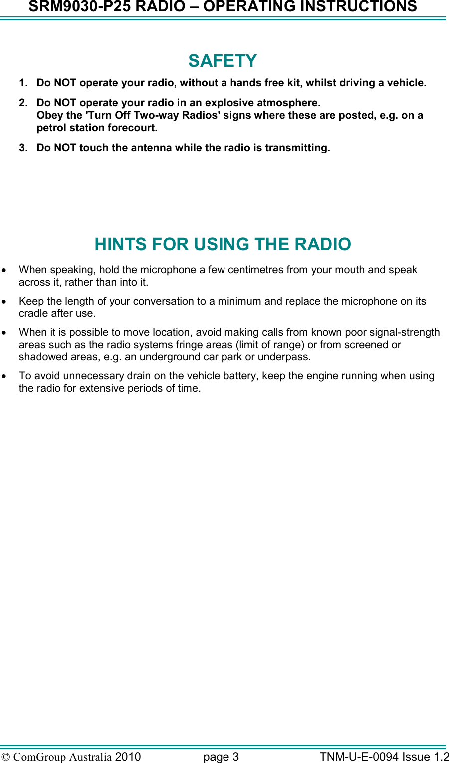 SRM9030-P25 RADIO – OPERATING INSTRUCTIONS © ComGroup Australia 2010  page 3   TNM-U-E-0094 Issue 1.2 SAFETY 1.  Do NOT operate your radio, without a hands free kit, whilst driving a vehicle.   2.  Do NOT operate your radio in an explosive atmosphere. Obey the &apos;Turn Off Two-way Radios&apos; signs where these are posted, e.g. on a petrol station forecourt. 3.  Do NOT touch the antenna while the radio is transmitting.    HINTS FOR USING THE RADIO •  When speaking, hold the microphone a few centimetres from your mouth and speak across it, rather than into it. •  Keep the length of your conversation to a minimum and replace the microphone on its cradle after use. •  When it is possible to move location, avoid making calls from known poor signal-strength areas such as the radio systems fringe areas (limit of range) or from screened or shadowed areas, e.g. an underground car park or underpass. •  To avoid unnecessary drain on the vehicle battery, keep the engine running when using the radio for extensive periods of time.  