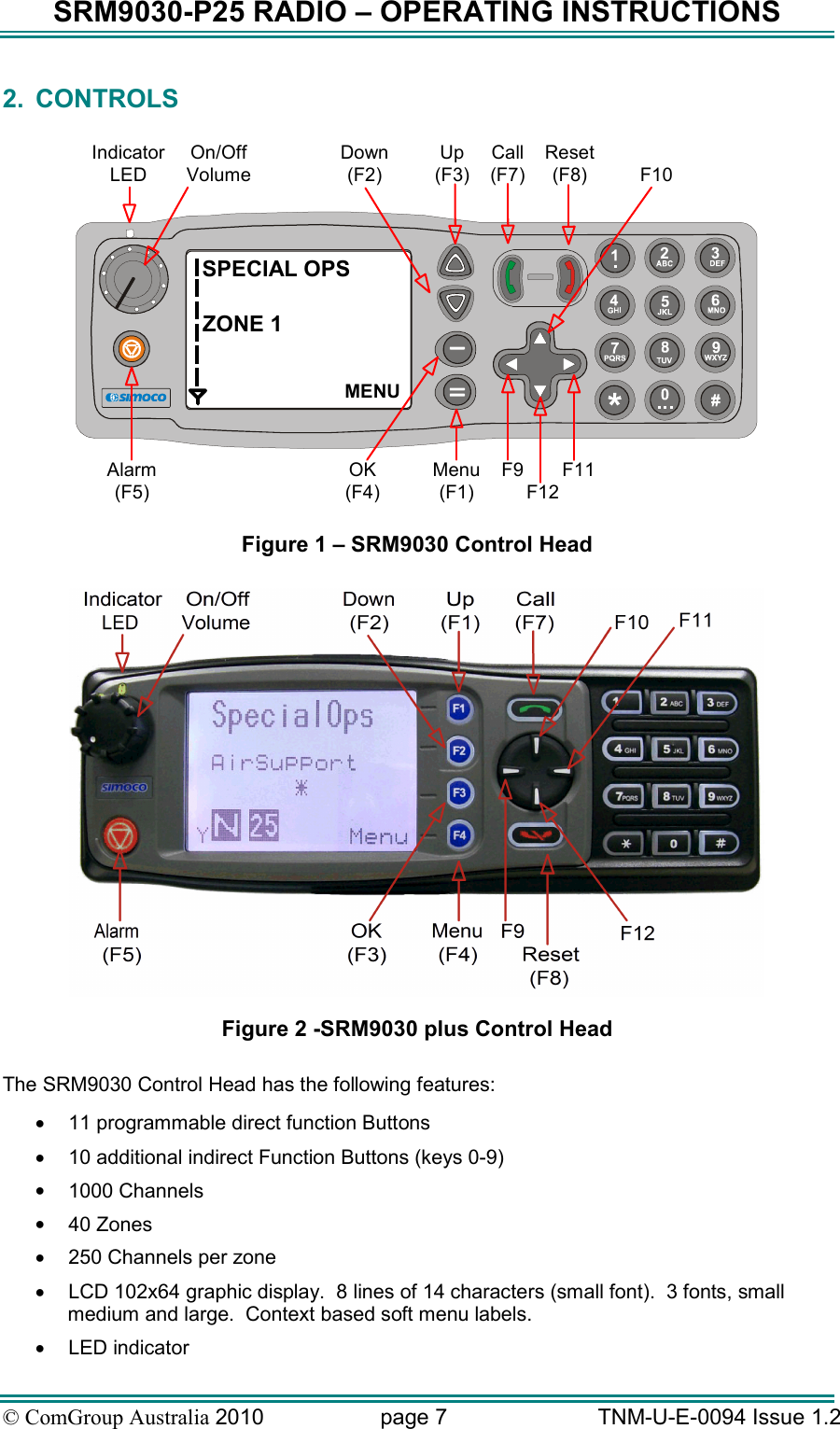 SRM9030-P25 RADIO – OPERATING INSTRUCTIONS © ComGroup Australia 2010  page 7   TNM-U-E-0094 Issue 1.2 2.  CONTROLS  SPECIAL OPSZONE 1MENUOn/OffVolumeIndicatorLEDDown(F2)Up(F3)Call(F7)Reset(F8) F10Alarm(F5)OK(F4)Menu(F1)F9F12F11 Figure 1 – SRM9030 Control Head   Figure 2 -SRM9030 plus Control Head  The SRM9030 Control Head has the following features: •  11 programmable direct function Buttons •  10 additional indirect Function Buttons (keys 0-9) •  1000 Channels •  40 Zones  •  250 Channels per zone •  LCD 102x64 graphic display.  8 lines of 14 characters (small font).  3 fonts, small medium and large.  Context based soft menu labels. •  LED indicator 