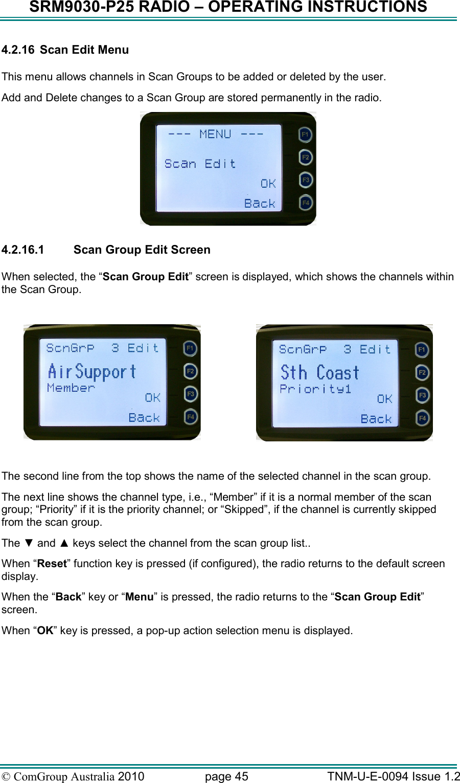 SRM9030-P25 RADIO – OPERATING INSTRUCTIONS © ComGroup Australia 2010  page 45   TNM-U-E-0094 Issue 1.2 4.2.16  Scan Edit Menu  This menu allows channels in Scan Groups to be added or deleted by the user.   Add and Delete changes to a Scan Group are stored permanently in the radio.     4.2.16.1  Scan Group Edit Screen  When selected, the “Scan Group Edit” screen is displayed, which shows the channels within the Scan Group.       The second line from the top shows the name of the selected channel in the scan group.   The next line shows the channel type, i.e., “Member” if it is a normal member of the scan group; “Priority” if it is the priority channel; or “Skipped”, if the channel is currently skipped from the scan group.  The ▼ and ▲ keys select the channel from the scan group list.. When “Reset” function key is pressed (if configured), the radio returns to the default screen display. When the “Back” key or “Menu” is pressed, the radio returns to the “Scan Group Edit” screen. When “OK” key is pressed, a pop-up action selection menu is displayed. 