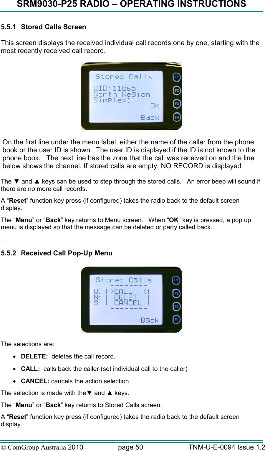 SRM9030-P25 RADIO – OPERATING INSTRUCTIONS © ComGroup Australia 2010  page 50   TNM-U-E-0094 Issue 1.2 5.5.1  Stored Calls Screen  This screen displays the received individual call records one by one, starting with the most recently received call record.    On the first line under the menu label, either the name of the caller from the phone book or the user ID is shown.  The user ID is displayed if the ID is not known to the phone book.   The next line has the zone that the call was received on and the line below shows the channel. If stored calls are empty, NO RECORD is displayed.  The ▼ and ▲ keys can be used to step through the stored calls.   An error beep will sound if there are no more call records.  A “Reset” function key press (if configured) takes the radio back to the default screen display. The “Menu” or “Back” key returns to Menu screen.   When “OK” key is pressed, a pop up menu is displayed so that the message can be deleted or party called back. . 5.5.2  Received Call Pop-Up Menu    The selections are: • DELETE:  deletes the call record. • CALL:  calls back the caller (set individual call to the caller) • CANCEL: cancels the action selection. The selection is made with the▼ and ▲ keys. The “Menu” or “Back” key returns to Stored Calls screen. A “Reset” function key press (if configured) takes the radio back to the default screen display. 