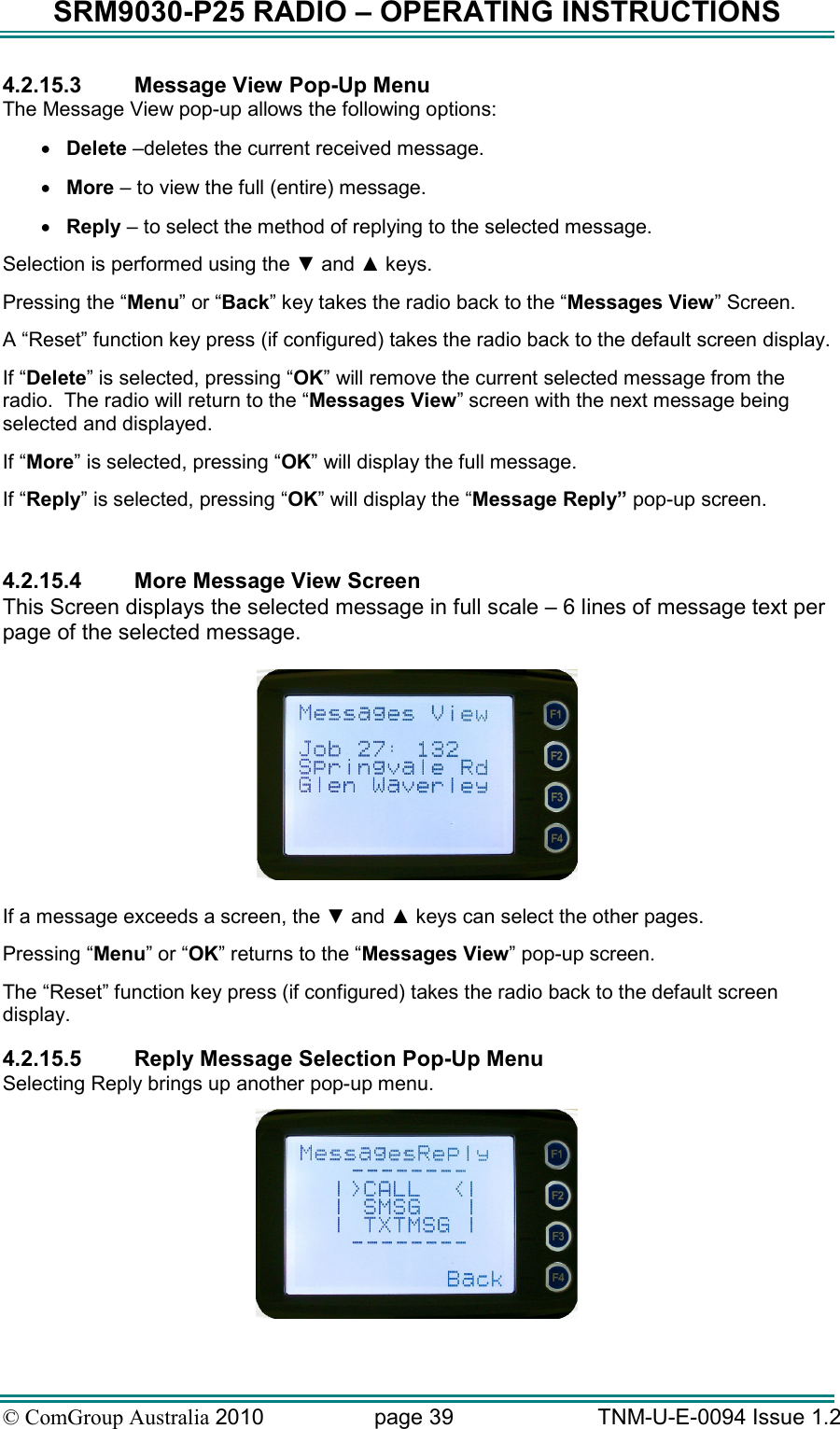 SRM9030-P25 RADIO – OPERATING INSTRUCTIONS © ComGroup Australia 2010  page 39   TNM-U-E-0094 Issue 1.2 4.2.15.3  Message View Pop-Up Menu The Message View pop-up allows the following options: • Delete –deletes the current received message. • More – to view the full (entire) message. • Reply – to select the method of replying to the selected message. Selection is performed using the ▼ and ▲ keys. Pressing the “Menu” or “Back” key takes the radio back to the “Messages View” Screen. A “Reset” function key press (if configured) takes the radio back to the default screen display. If “Delete” is selected, pressing “OK” will remove the current selected message from the radio.  The radio will return to the “Messages View” screen with the next message being selected and displayed. If “More” is selected, pressing “OK” will display the full message. If “Reply” is selected, pressing “OK” will display the “Message Reply” pop-up screen.  4.2.15.4  More Message View Screen This Screen displays the selected message in full scale – 6 lines of message text per page of the selected message.    If a message exceeds a screen, the ▼ and ▲ keys can select the other pages. Pressing “Menu” or “OK” returns to the “Messages View” pop-up screen. The “Reset” function key press (if configured) takes the radio back to the default screen display. 4.2.15.5  Reply Message Selection Pop-Up Menu Selecting Reply brings up another pop-up menu.   