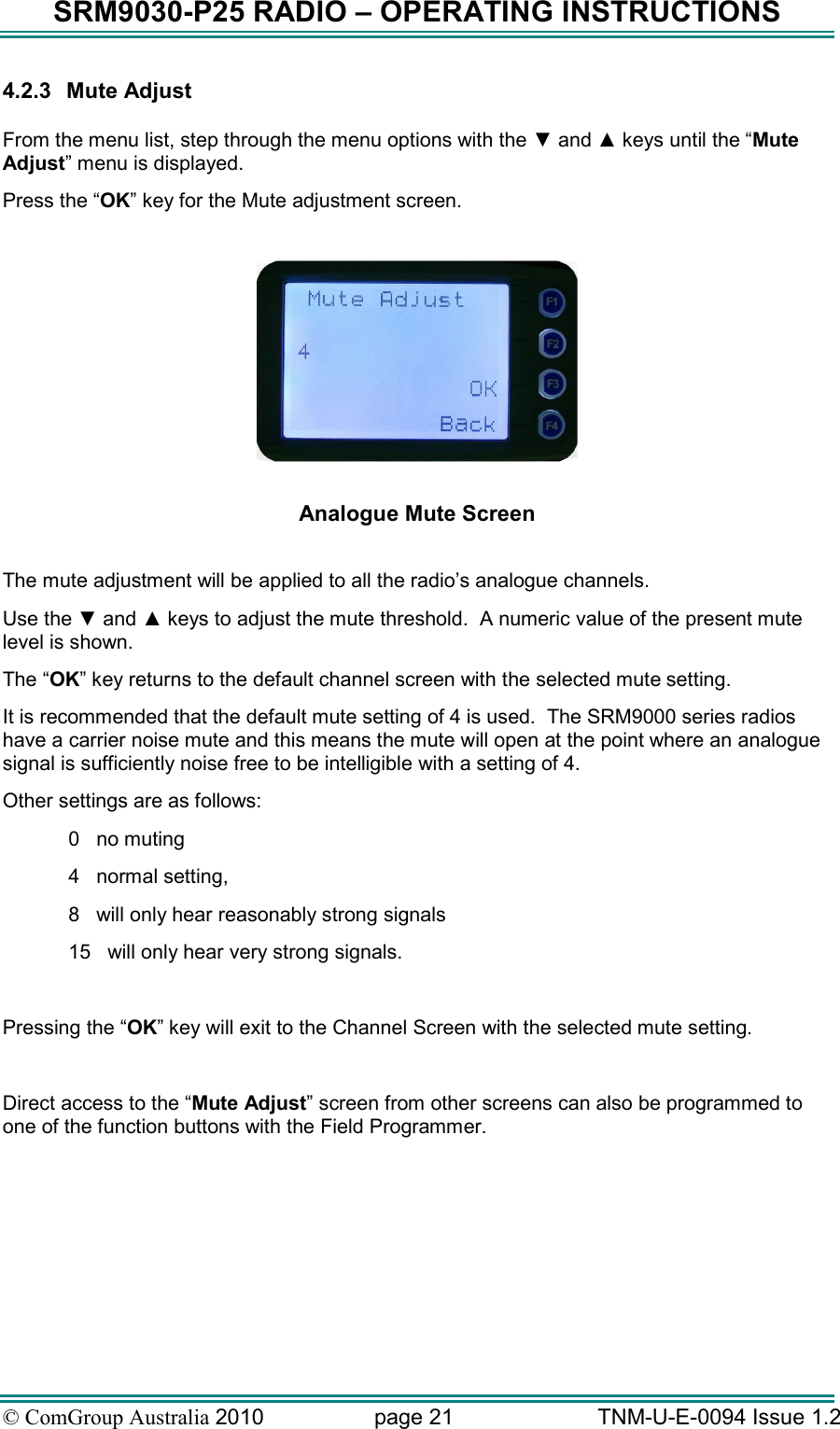 SRM9030-P25 RADIO – OPERATING INSTRUCTIONS © ComGroup Australia 2010  page 21   TNM-U-E-0094 Issue 1.2 4.2.3  Mute Adjust  From the menu list, step through the menu options with the ▼ and ▲ keys until the “Mute Adjust” menu is displayed. Press the “OK” key for the Mute adjustment screen.    Analogue Mute Screen  The mute adjustment will be applied to all the radio’s analogue channels. Use the ▼ and ▲ keys to adjust the mute threshold.  A numeric value of the present mute level is shown. The “OK” key returns to the default channel screen with the selected mute setting. It is recommended that the default mute setting of 4 is used.  The SRM9000 series radios have a carrier noise mute and this means the mute will open at the point where an analogue signal is sufficiently noise free to be intelligible with a setting of 4. Other settings are as follows: 0   no muting 4   normal setting, 8   will only hear reasonably strong signals  15   will only hear very strong signals.  Pressing the “OK” key will exit to the Channel Screen with the selected mute setting.  Direct access to the “Mute Adjust” screen from other screens can also be programmed to one of the function buttons with the Field Programmer. 