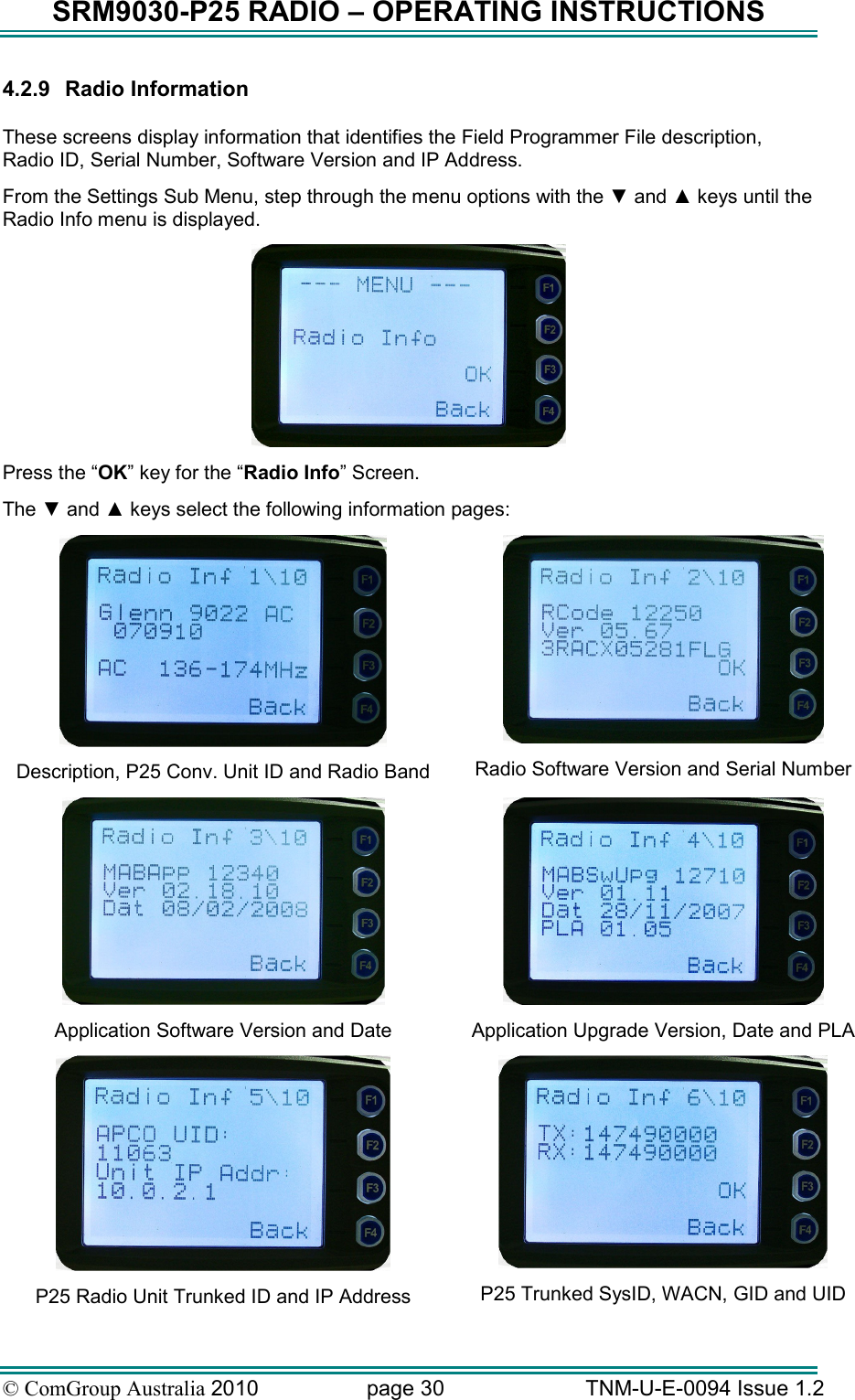 SRM9030-P25 RADIO – OPERATING INSTRUCTIONS © ComGroup Australia 2010  page 30   TNM-U-E-0094 Issue 1.2 4.2.9  Radio Information  These screens display information that identifies the Field Programmer File description, Radio ID, Serial Number, Software Version and IP Address.   From the Settings Sub Menu, step through the menu options with the ▼ and ▲ keys until the Radio Info menu is displayed.  Press the “OK” key for the “Radio Info” Screen. The ▼ and ▲ keys select the following information pages:  Description, P25 Conv. Unit ID and Radio Band  Radio Software Version and Serial Number  Application Software Version and Date  Application Upgrade Version, Date and PLA   P25 Radio Unit Trunked ID and IP Address  P25 Trunked SysID, WACN, GID and UID 