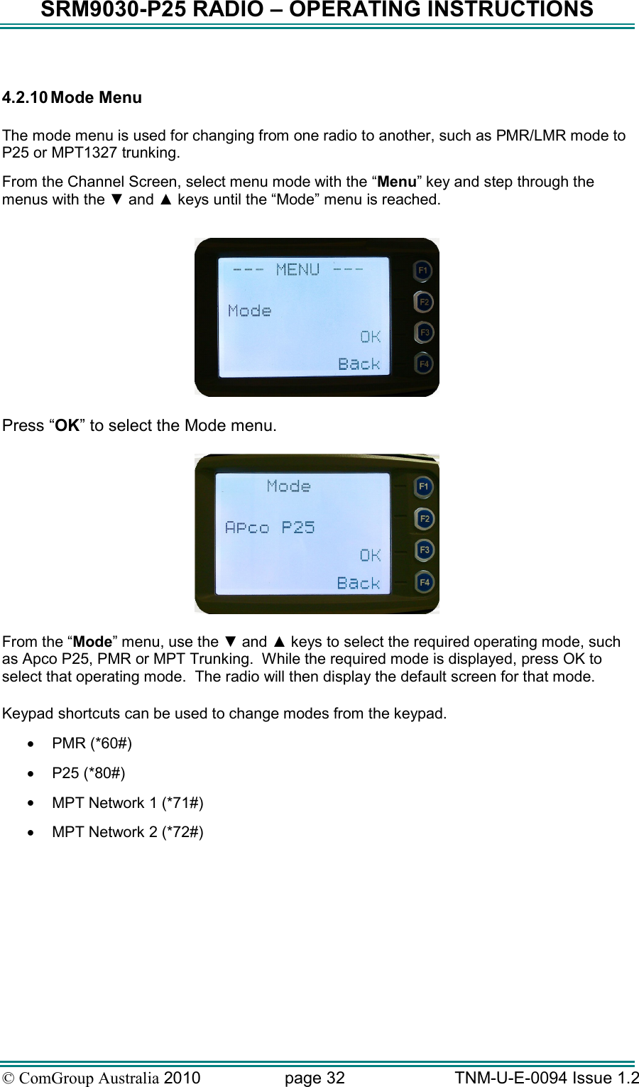 SRM9030-P25 RADIO – OPERATING INSTRUCTIONS © ComGroup Australia 2010  page 32   TNM-U-E-0094 Issue 1.2  4.2.10 Mode Menu  The mode menu is used for changing from one radio to another, such as PMR/LMR mode to P25 or MPT1327 trunking. From the Channel Screen, select menu mode with the “Menu” key and step through the menus with the ▼ and ▲ keys until the “Mode” menu is reached.    Press “OK” to select the Mode menu.    From the “Mode” menu, use the ▼ and ▲ keys to select the required operating mode, such as Apco P25, PMR or MPT Trunking.  While the required mode is displayed, press OK to select that operating mode.  The radio will then display the default screen for that mode.  Keypad shortcuts can be used to change modes from the keypad.   •  PMR (*60#) •  P25 (*80#) •  MPT Network 1 (*71#) •  MPT Network 2 (*72#) 