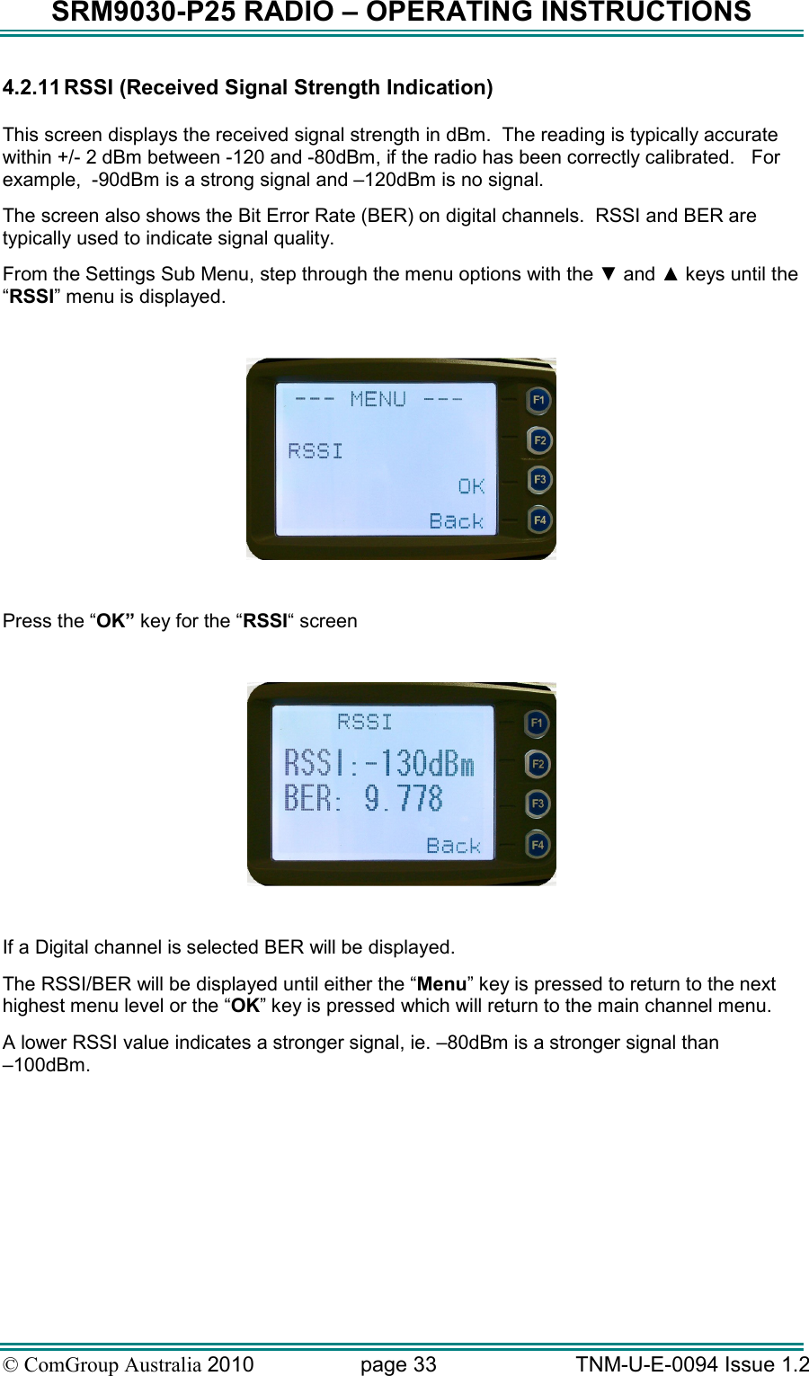 SRM9030-P25 RADIO – OPERATING INSTRUCTIONS © ComGroup Australia 2010  page 33   TNM-U-E-0094 Issue 1.2 4.2.11 RSSI (Received Signal Strength Indication)  This screen displays the received signal strength in dBm.  The reading is typically accurate within +/- 2 dBm between -120 and -80dBm, if the radio has been correctly calibrated.   For example,  -90dBm is a strong signal and –120dBm is no signal. The screen also shows the Bit Error Rate (BER) on digital channels.  RSSI and BER are typically used to indicate signal quality. From the Settings Sub Menu, step through the menu options with the ▼ and ▲ keys until the “RSSI” menu is displayed.    Press the “OK” key for the “RSSI“ screen    If a Digital channel is selected BER will be displayed. The RSSI/BER will be displayed until either the “Menu” key is pressed to return to the next highest menu level or the “OK” key is pressed which will return to the main channel menu. A lower RSSI value indicates a stronger signal, ie. –80dBm is a stronger signal than  –100dBm.     