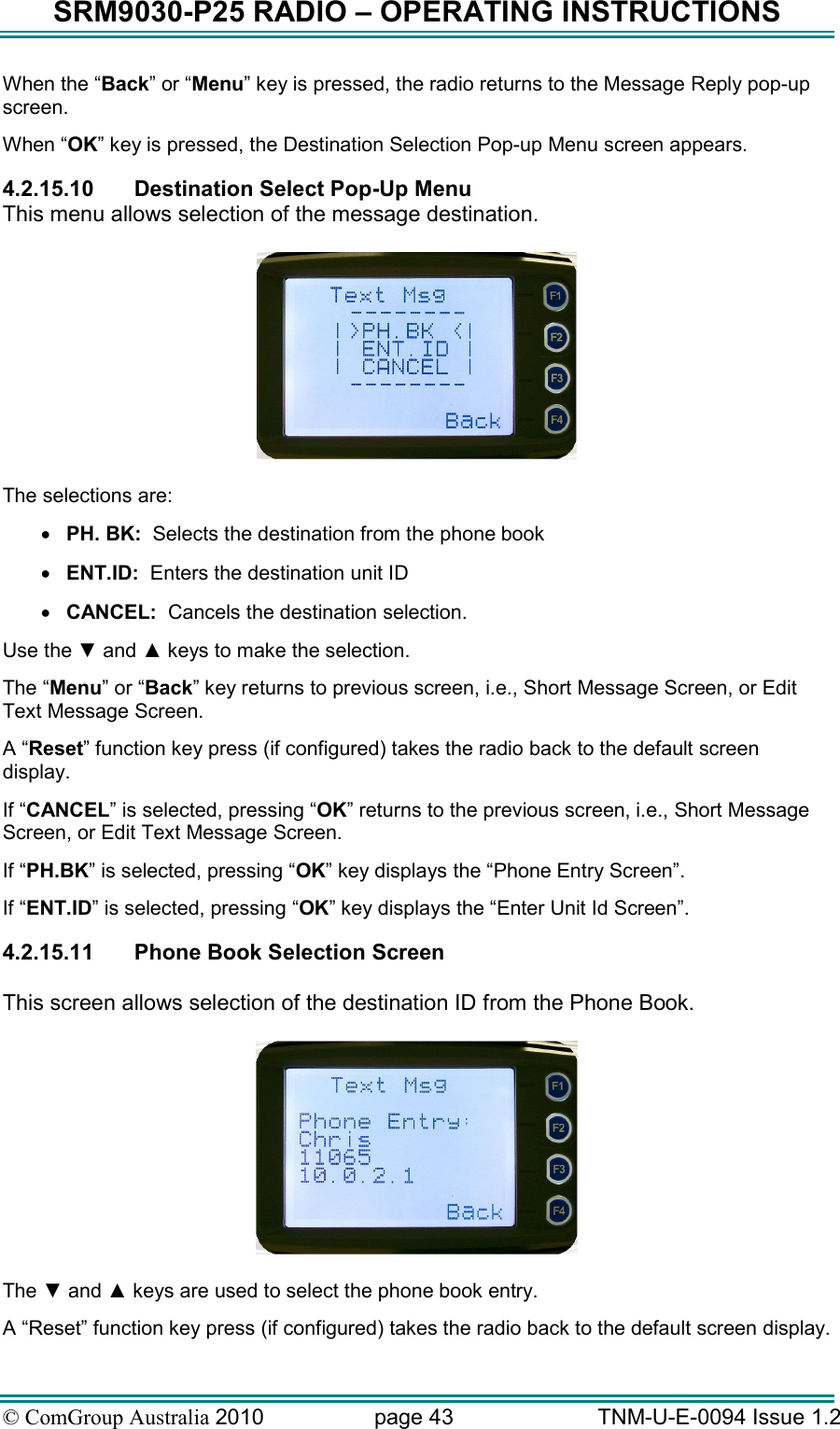SRM9030-P25 RADIO – OPERATING INSTRUCTIONS © ComGroup Australia 2010  page 43   TNM-U-E-0094 Issue 1.2 When the “Back” or “Menu” key is pressed, the radio returns to the Message Reply pop-up screen. When “OK” key is pressed, the Destination Selection Pop-up Menu screen appears. 4.2.15.10  Destination Select Pop-Up Menu This menu allows selection of the message destination.    The selections are: • PH. BK:  Selects the destination from the phone book • ENT.ID:  Enters the destination unit ID • CANCEL:  Cancels the destination selection. Use the ▼ and ▲ keys to make the selection. The “Menu” or “Back” key returns to previous screen, i.e., Short Message Screen, or Edit Text Message Screen. A “Reset” function key press (if configured) takes the radio back to the default screen display. If “CANCEL” is selected, pressing “OK” returns to the previous screen, i.e., Short Message Screen, or Edit Text Message Screen. If “PH.BK” is selected, pressing “OK” key displays the “Phone Entry Screen”. If “ENT.ID” is selected, pressing “OK” key displays the “Enter Unit Id Screen”. 4.2.15.11  Phone Book Selection Screen  This screen allows selection of the destination ID from the Phone Book.    The ▼ and ▲ keys are used to select the phone book entry.  A “Reset” function key press (if configured) takes the radio back to the default screen display. 