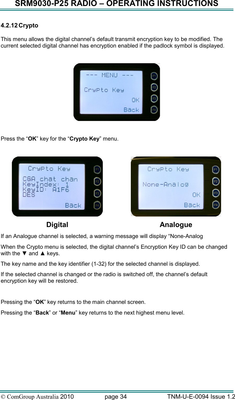SRM9030-P25 RADIO – OPERATING INSTRUCTIONS © ComGroup Australia 2010  page 34   TNM-U-E-0094 Issue 1.2 4.2.12 Crypto  This menu allows the digital channel’s default transmit encryption key to be modified. The current selected digital channel has encryption enabled if the padlock symbol is displayed.    Press the “OK” key for the “Crypto Key” menu.    Digital  Analogue If an Analogue channel is selected, a warning message will display “None-Analog When the Crypto menu is selected, the digital channel’s Encryption Key ID can be changed with the ▼ and ▲ keys.   The key name and the key identifier (1-32) for the selected channel is displayed. If the selected channel is changed or the radio is switched off, the channel’s default encryption key will be restored.  Pressing the “OK” key returns to the main channel screen.   Pressing the “Back” or “Menu” key returns to the next highest menu level. 