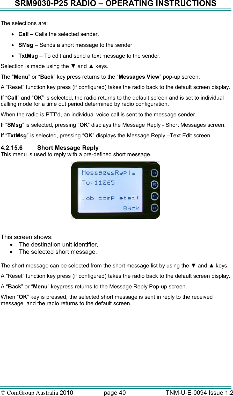SRM9030-P25 RADIO – OPERATING INSTRUCTIONS © ComGroup Australia 2010  page 40   TNM-U-E-0094 Issue 1.2 The selections are: • Call – Calls the selected sender. • SMsg – Sends a short message to the sender • TxtMsg – To edit and send a text message to the sender. Selection is made using the ▼ and ▲ keys. The “Menu” or “Back” key press returns to the “Messages View” pop-up screen. A “Reset” function key press (if configured) takes the radio back to the default screen display. If “Call” and “OK” is selected, the radio returns to the default screen and is set to individual calling mode for a time out period determined by radio configuration. When the radio is PTT’d, an individual voice call is sent to the message sender. If “SMsg” is selected, pressing “OK” displays the Message Reply - Short Messages screen. If “TxtMsg” is selected, pressing “OK” displays the Message Reply –Text Edit screen. 4.2.15.6  Short Message Reply This menu is used to reply with a pre-defined short message.   This screen shows: •  The destination unit identifier, •  The selected short message.  The short message can be selected from the short message list by using the ▼ and ▲ keys. A “Reset” function key press (if configured) takes the radio back to the default screen display. A “Back” or “Menu” keypress returns to the Message Reply Pop-up screen. When “OK” key is pressed, the selected short message is sent in reply to the received message, and the radio returns to the default screen. 