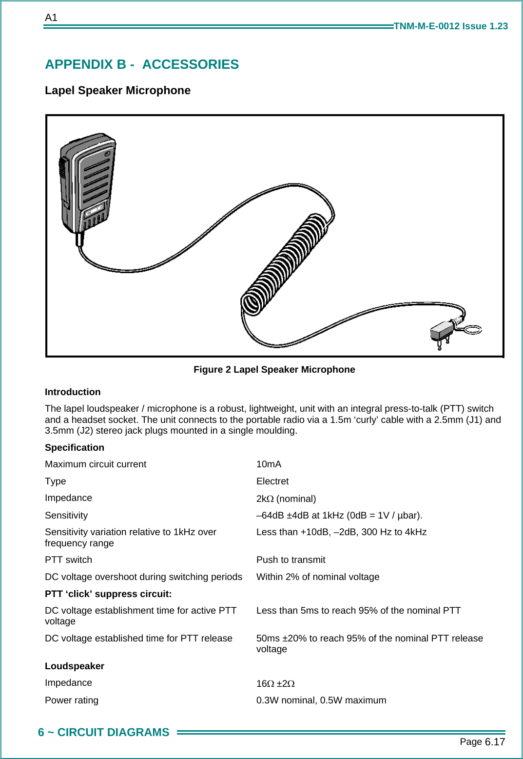 A1      Page 6.17  6 ~ CIRCUIT DIAGRAMS TNM-M-E-0012 Issue 1.23 APPENDIX B -  ACCESSORIES Lapel Speaker Microphone  Figure 2 Lapel Speaker Microphone Introduction The lapel loudspeaker / microphone is a robust, lightweight, unit with an integral press-to-talk (PTT) switch and a headset socket. The unit connects to the portable radio via a 1.5m ‘curly’ cable with a 2.5mm (J1) and 3.5mm (J2) stereo jack plugs mounted in a single moulding. Specification Maximum circuit current  10mA Type Electret Impedance  2kΩ (nominal) Sensitivity  –64dB ±4dB at 1kHz (0dB = 1V / µbar). Sensitivity variation relative to 1kHz over frequency range  Less than +10dB, –2dB, 300 Hz to 4kHz PTT switch  Push to transmit DC voltage overshoot during switching periods  Within 2% of nominal voltage PTT ‘click’ suppress circuit:   DC voltage establishment time for active PTT voltage  Less than 5ms to reach 95% of the nominal PTT DC voltage established time for PTT release  50ms ±20% to reach 95% of the nominal PTT release voltage Loudspeaker  Impedance   16Ω ±2Ω Power rating  0.3W nominal, 0.5W maximum 