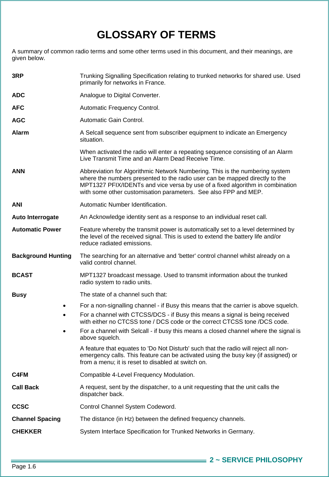 Page 1.6  2 ~ SERVICE PHILOSOPHYGLOSSARY OF TERMS A summary of common radio terms and some other terms used in this document, and their meanings, are given below.  3RP  Trunking Signalling Specification relating to trunked networks for shared use. Used primarily for networks in France. ADC  Analogue to Digital Converter. AFC  Automatic Frequency Control. AGC  Automatic Gain Control. Alarm  A Selcall sequence sent from subscriber equipment to indicate an Emergency situation.   When activated the radio will enter a repeating sequence consisting of an Alarm Live Transmit Time and an Alarm Dead Receive Time. ANN  Abbreviation for Algorithmic Network Numbering. This is the numbering system where the numbers presented to the radio user can be mapped directly to the MPT1327 PFIX/IDENTs and vice versa by use of a fixed algorithm in combination with some other customisation parameters.  See also FPP and MEP. ANI  Automatic Number Identification. Auto Interrogate  An Acknowledge identity sent as a response to an individual reset call. Automatic Power  Feature whereby the transmit power is automatically set to a level determined by the level of the received signal. This is used to extend the battery life and/or reduce radiated emissions. Background Hunting  The searching for an alternative and &apos;better&apos; control channel whilst already on a valid control channel. BCAST  MPT1327 broadcast message. Used to transmit information about the trunked radio system to radio units. Busy  The state of a channel such that: •  For a non-signalling channel - if Busy this means that the carrier is above squelch. •  For a channel with CTCSS/DCS - if Busy this means a signal is being received with either no CTCSS tone / DCS code or the correct CTCSS tone /DCS code. •  For a channel with Selcall - if busy this means a closed channel where the signal is above squelch.   A feature that equates to &apos;Do Not Disturb&apos; such that the radio will reject all non-emergency calls. This feature can be activated using the busy key (if assigned) or from a menu; it is reset to disabled at switch on. C4FM  Compatible 4-Level Frequency Modulation. Call Back  A request, sent by the dispatcher, to a unit requesting that the unit calls the dispatcher back. CCSC   Control Channel System Codeword.   Channel Spacing  The distance (in Hz) between the defined frequency channels.  CHEKKER  System Interface Specification for Trunked Networks in Germany. 