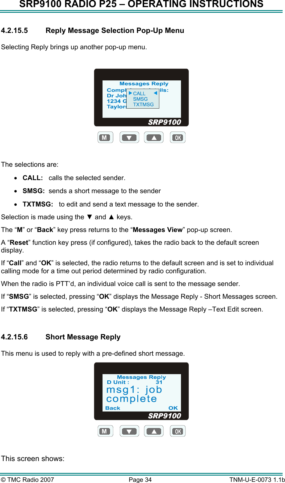 SRP9100 RADIO P25 – OPERATING INSTRUCTIONS 4.2.15.5 Reply Message Selection Pop-Up Menu  Selecting Reply brings up another pop-up menu.  M  The selections are: •  CALL:   calls the selected sender. •  SMSG:  sends a short message to the sender •  TXTMSG:   to edit and send a text message to the sender. Selection is made using the ▼ and ▲ keys. The “M” or “Back” key press returns to the “Messages View” pop-up screen. A “Reset” function key press (if configured), takes the radio back to the default screen display. If “Call” and “OK” is selected, the radio returns to the default screen and is set to individual calling mode for a time out period determined by radio configuration. When the radio is PTT’d, an individual voice call is sent to the message sender. If “SMSG” is selected, pressing “OK” displays the Message Reply - Short Messages screen. If “TXTMSG” is selected, pressing “OK” displays the Message Reply –Text Edit screen.  4.2.15.6  Short Message Reply  This menu is used to reply with a pre-defined short message. M  This screen shows: © TMC Radio 2007  Page 34   TNM-U-E-0073 1.1b 