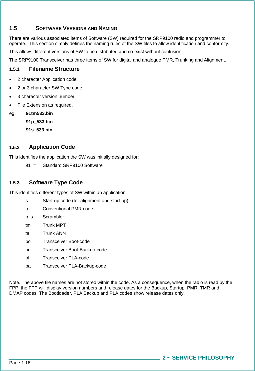 Page 1.16  2 ~ SERVICE PHILOSOPHY1.5 SOFTWARE VERSIONS AND NAMING There are various associated items of Software (SW) required for the SRP9100 radio and programmer to operate.  This section simply defines the naming rules of the SW files to allow identification and conformity.   This allows different versions of SW to be distributed and co-exist without confusion. The SRP9100 Transceiver has three items of SW for digital and analogue PMR, Trunking and Alignment.    1.5.1  Filename Structure •  2 character Application code •  2 or 3 character SW Type code •  3 character version number •  File Extension as required. eg.  91tm533.bin   91p_533.bin   91s_533.bin    1.5.2  Application Code This identifies the application the SW was initially designed for:   91  =   Standard SRP9100 Software  1.5.3  Software Type Code This identifies different types of SW within an application.   s_   Start-up code (for alignment and start-up)   p_   Conventional PMR code  p_s  Scrambler   tm   Trunk MPT   ta  Trunk ANN   bo   Transceiver Boot-code  bc  Transceiver Boot-Backup-code   bf   Transceiver PLA-code   ba   Transceiver PLA-Backup-code  Note. The above file names are not stored within the code. As a consequence, when the radio is read by the FPP, the FPP will display version numbers and release dates for the Backup, Startup, PMR, TMR and DMAP codes. The Bootloader, PLA Backup and PLA codes show release dates only. 