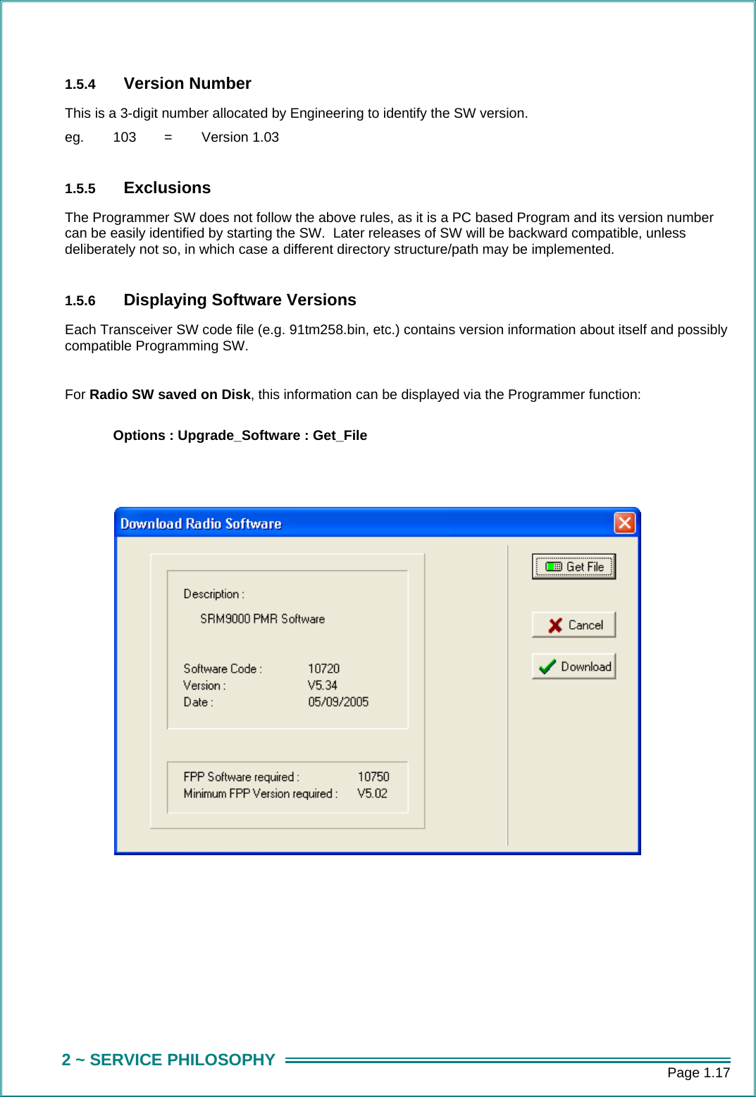      Page 1.17 2 ~ SERVICE PHILOSOPHY 1.5.4  Version Number This is a 3-digit number allocated by Engineering to identify the SW version. eg.   103   =   Version 1.03  1.5.5  Exclusions The Programmer SW does not follow the above rules, as it is a PC based Program and its version number can be easily identified by starting the SW.  Later releases of SW will be backward compatible, unless deliberately not so, in which case a different directory structure/path may be implemented.  1.5.6  Displaying Software Versions Each Transceiver SW code file (e.g. 91tm258.bin, etc.) contains version information about itself and possibly compatible Programming SW.      For Radio SW saved on Disk, this information can be displayed via the Programmer function:   Options : Upgrade_Software : Get_File                     