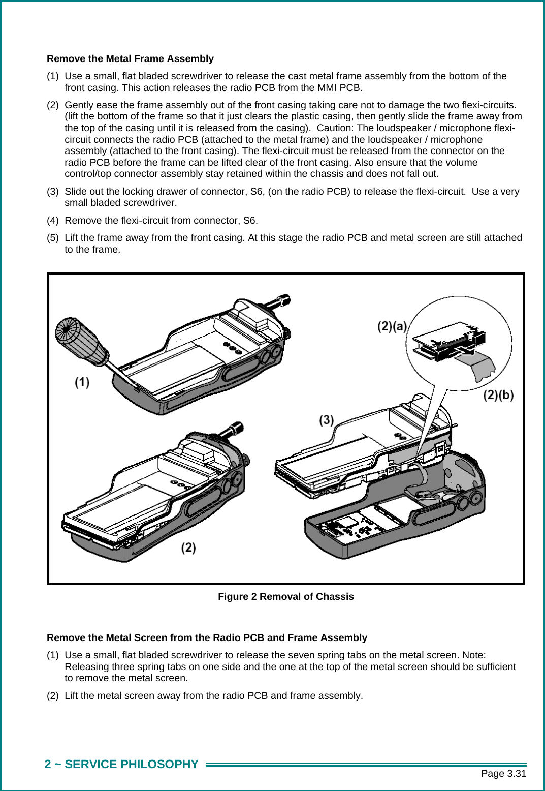      Page 3.31 2 ~ SERVICE PHILOSOPHY Remove the Metal Frame Assembly (1)  Use a small, flat bladed screwdriver to release the cast metal frame assembly from the bottom of the front casing. This action releases the radio PCB from the MMI PCB. (2)  Gently ease the frame assembly out of the front casing taking care not to damage the two flexi-circuits. (lift the bottom of the frame so that it just clears the plastic casing, then gently slide the frame away from the top of the casing until it is released from the casing).  Caution: The loudspeaker / microphone flexi-circuit connects the radio PCB (attached to the metal frame) and the loudspeaker / microphone assembly (attached to the front casing). The flexi-circuit must be released from the connector on the radio PCB before the frame can be lifted clear of the front casing. Also ensure that the volume control/top connector assembly stay retained within the chassis and does not fall out. (3)  Slide out the locking drawer of connector, S6, (on the radio PCB) to release the flexi-circuit.  Use a very small bladed screwdriver. (4)  Remove the flexi-circuit from connector, S6. (5)  Lift the frame away from the front casing. At this stage the radio PCB and metal screen are still attached to the frame.  Figure 2 Removal of Chassis  Remove the Metal Screen from the Radio PCB and Frame Assembly (1)  Use a small, flat bladed screwdriver to release the seven spring tabs on the metal screen. Note: Releasing three spring tabs on one side and the one at the top of the metal screen should be sufficient to remove the metal screen.  (2)  Lift the metal screen away from the radio PCB and frame assembly.   