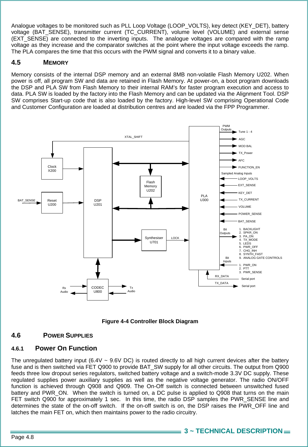 Page 4.8  3 ~ TECHNICAL DESCRIPTIONAnalogue voltages to be monitored such as PLL Loop Voltage (LOOP_VOLTS), key detect (KEY_DET), battery voltage (BAT_SENSE), transmitter current (TC_CURRENT), volume level (VOLUME) and external sense (EXT_SENSE) are connected to the inverting inputs.  The analogue voltages are compared with the ramp voltage as they increase and the comparator switches at the point where the input voltage exceeds the ramp.  The PLA compares the time that this occurs with the PWM signal and converts it to a binary value.  4.5 MEMORY Memory consists of the internal DSP memory and an external 8MB non-volatile Flash Memory U202. When power is off, all program SW and data are retained in Flash Memory. At power-on, a boot program downloads the DSP and PLA SW from Flash Memory to their internal RAM’s for faster program execution and access to data. PLA SW is loaded by the factory into the Flash Memory and can be updated via the Alignment Tool. DSP SW comprises Start-up code that is also loaded by the factory. High-level SW comprising Operational Code and Customer Configuration are loaded at distribution centres and are loaded via the FPP Programmer.  DSP U201SynthesiserU701PLAU300ResetU200ClockX200Flash MemoryU202CODECU800Serial portSerial portTX_DATARX_DATAXTAL_SHIFT AGCTX_Power 1.  BACKLIGHT2.  SPKR_ON3.  PA_ON4.  TX_MODE5.  LEDS6.  PWR_OFF7.  CHG_INH8.  SYNTH_FAST9.  ANALOG GATE CONTROLS Tune 1 - 4BAT_SENSERxAudioTxAudioAFCFUNCTION_ENLOOP_VOLTSEXT_SENSE1.  PWR_ON2.  PTT3.  PWR_SENSEBit OutputsTX_CURRENTVOLUMEPOWER_SENSEMOD BALBit InputsLOCKPWMOutputsSampled Analog InputsKEY_DETBAT_SENSE  Figure 4-4 Controller Block Diagram 4.6 POWER SUPPLIES 4.6.1  Power On Function The unregulated battery input (6.4V ~ 9.6V DC) is routed directly to all high current devices after the battery fuse and is then switched via FET Q900 to provide BAT_SW supply for all other circuits. The output from Q900 feeds three low dropout series regulators, switched battery voltage and a switch-mode 3.3V DC supply. These regulated supplies power auxiliary supplies as well as the negative voltage generator. The radio ON/OFF function is achieved through Q908 and Q909. The On-Off switch is connected between unswitched fused battery and PWR_ON.  When the switch is turned on, a DC pulse is applied to Q908 that turns on the main FET switch Q900 for approximately 1 sec.  In this time, the radio DSP samples the PWR_SENSE line and determines the state of the on-off switch.  If the on-off switch is on, the DSP raises the PWR_OFF line and latches the main FET on, which then maintains power to the radio circuitry.  