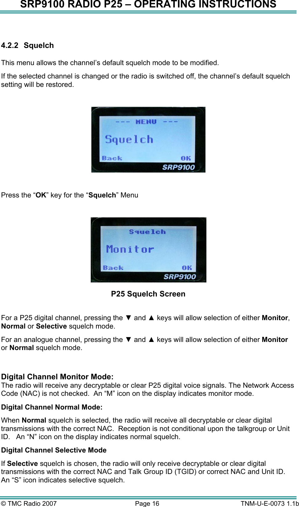SRP9100 RADIO P25 – OPERATING INSTRUCTIONS  4.2.2 Squelch  This menu allows the channel’s default squelch mode to be modified. If the selected channel is changed or the radio is switched off, the channel’s default squelch setting will be restored.    Press the “OK” key for the “Squelch” Menu   P25 Squelch Screen  For a P25 digital channel, pressing the ▼ and ▲ keys will allow selection of either Monitor, Normal or Selective squelch mode.   For an analogue channel, pressing the ▼ and ▲ keys will allow selection of either Monitor or Normal squelch mode.    Digital Channel Monitor Mode:   The radio will receive any decryptable or clear P25 digital voice signals. The Network Access Code (NAC) is not checked.  An “M” icon on the display indicates monitor mode. Digital Channel Normal Mode: When Normal squelch is selected, the radio will receive all decryptable or clear digital transmissions with the correct NAC.  Reception is not conditional upon the talkgroup or Unit ID.   An “N” icon on the display indicates normal squelch. Digital Channel Selective Mode If Selective squelch is chosen, the radio will only receive decryptable or clear digital transmissions with the correct NAC and Talk Group ID (TGID) or correct NAC and Unit ID.   An “S” icon indicates selective squelch. © TMC Radio 2007  Page 16   TNM-U-E-0073 1.1b 
