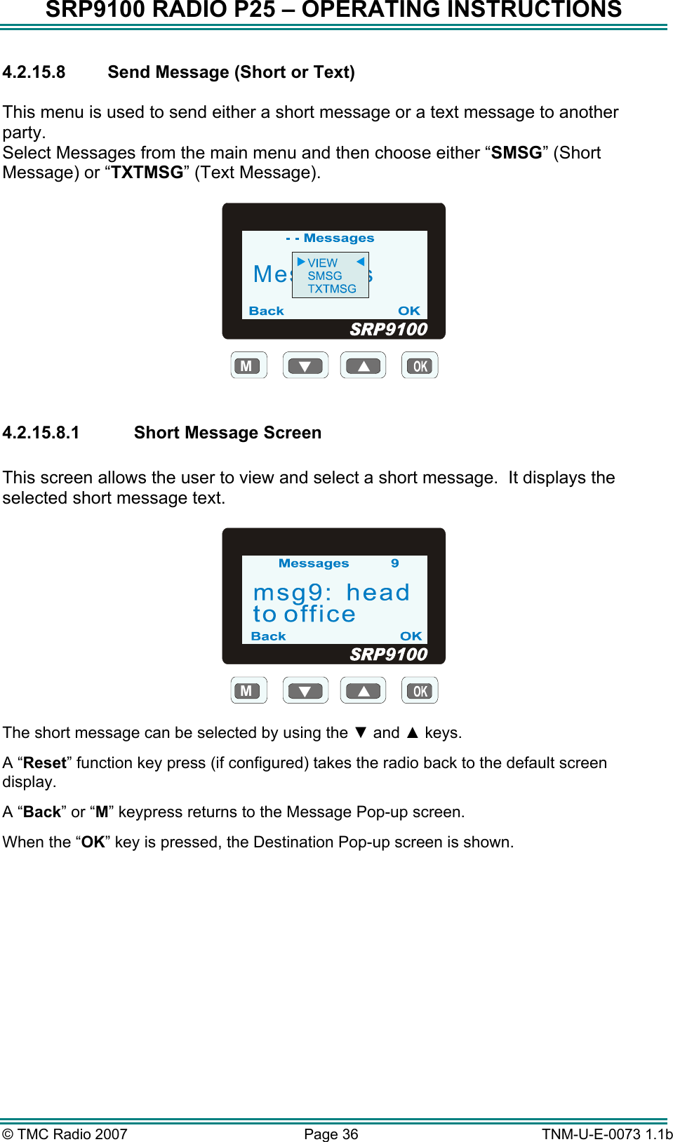 SRP9100 RADIO P25 – OPERATING INSTRUCTIONS 4.2.15.8  Send Message (Short or Text)  This menu is used to send either a short message or a text message to another party.    Select Messages from the main menu and then choose either “SMSG” (Short Message) or “TXTMSG” (Text Message).  MMessages  4.2.15.8.1  Short Message Screen  This screen allows the user to view and select a short message.  It displays the selected short message text.  M  The short message can be selected by using the ▼ and ▲ keys. A “Reset” function key press (if configured) takes the radio back to the default screen display. A “Back” or “M” keypress returns to the Message Pop-up screen.  When the “OK” key is pressed, the Destination Pop-up screen is shown.  © TMC Radio 2007  Page 36   TNM-U-E-0073 1.1b 