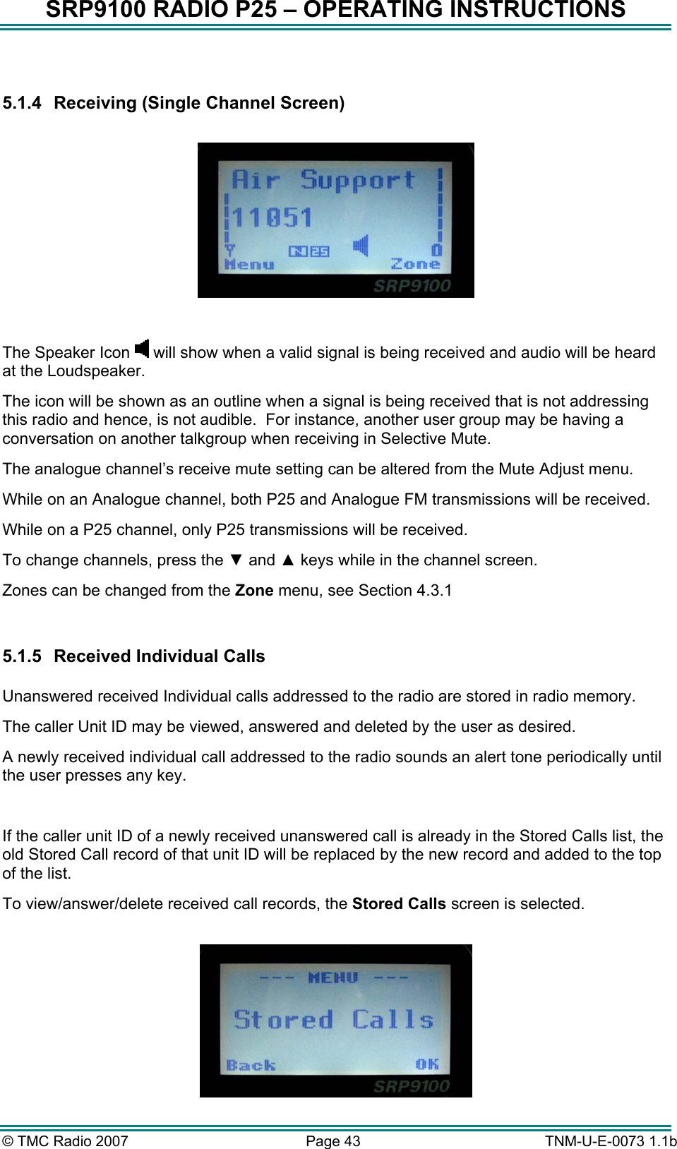 SRP9100 RADIO P25 – OPERATING INSTRUCTIONS  5.1.4  Receiving (Single Channel Screen)    The Speaker Icon   will show when a valid signal is being received and audio will be heard at the Loudspeaker.   The icon will be shown as an outline when a signal is being received that is not addressing this radio and hence, is not audible.  For instance, another user group may be having a conversation on another talkgroup when receiving in Selective Mute. The analogue channel’s receive mute setting can be altered from the Mute Adjust menu. While on an Analogue channel, both P25 and Analogue FM transmissions will be received. While on a P25 channel, only P25 transmissions will be received. To change channels, press the ▼ and ▲ keys while in the channel screen. Zones can be changed from the Zone menu, see Section 4.3.1  5.1.5  Received Individual Calls   Unanswered received Individual calls addressed to the radio are stored in radio memory.   The caller Unit ID may be viewed, answered and deleted by the user as desired.   A newly received individual call addressed to the radio sounds an alert tone periodically until the user presses any key.  If the caller unit ID of a newly received unanswered call is already in the Stored Calls list, the old Stored Call record of that unit ID will be replaced by the new record and added to the top of the list. To view/answer/delete received call records, the Stored Calls screen is selected.   © TMC Radio 2007  Page 43   TNM-U-E-0073 1.1b 
