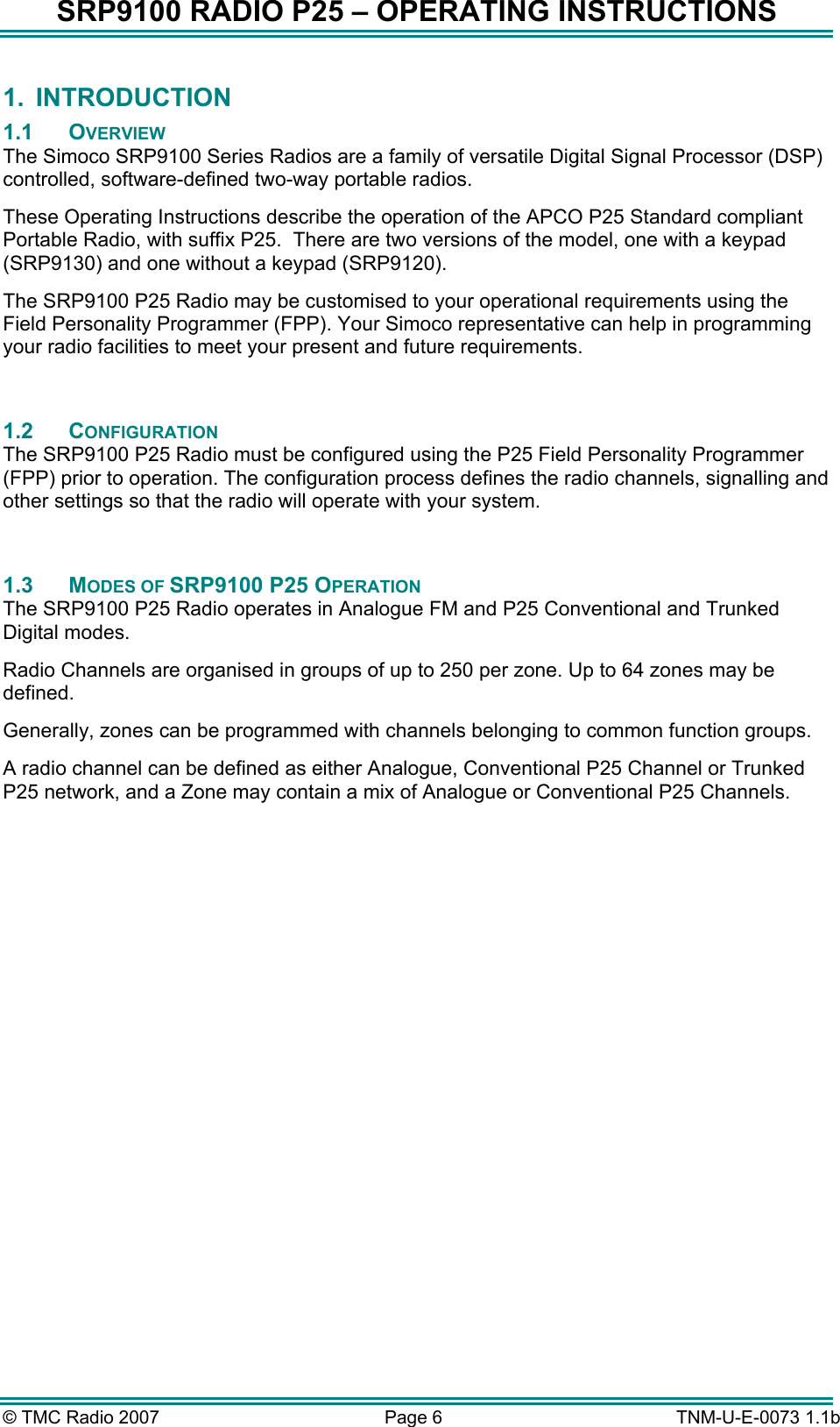 SRP9100 RADIO P25 – OPERATING INSTRUCTIONS 1. INTRODUCTION 1.1 OVERVIEW The Simoco SRP9100 Series Radios are a family of versatile Digital Signal Processor (DSP) controlled, software-defined two-way portable radios.  These Operating Instructions describe the operation of the APCO P25 Standard compliant Portable Radio, with suffix P25.  There are two versions of the model, one with a keypad (SRP9130) and one without a keypad (SRP9120). The SRP9100 P25 Radio may be customised to your operational requirements using the Field Personality Programmer (FPP). Your Simoco representative can help in programming your radio facilities to meet your present and future requirements.  1.2 CONFIGURATION The SRP9100 P25 Radio must be configured using the P25 Field Personality Programmer (FPP) prior to operation. The configuration process defines the radio channels, signalling and other settings so that the radio will operate with your system.  1.3 MODES OF SRP9100 P25 OPERATION The SRP9100 P25 Radio operates in Analogue FM and P25 Conventional and Trunked Digital modes. Radio Channels are organised in groups of up to 250 per zone. Up to 64 zones may be defined. Generally, zones can be programmed with channels belonging to common function groups. A radio channel can be defined as either Analogue, Conventional P25 Channel or Trunked P25 network, and a Zone may contain a mix of Analogue or Conventional P25 Channels.        © TMC Radio 2007  Page 6   TNM-U-E-0073 1.1b 