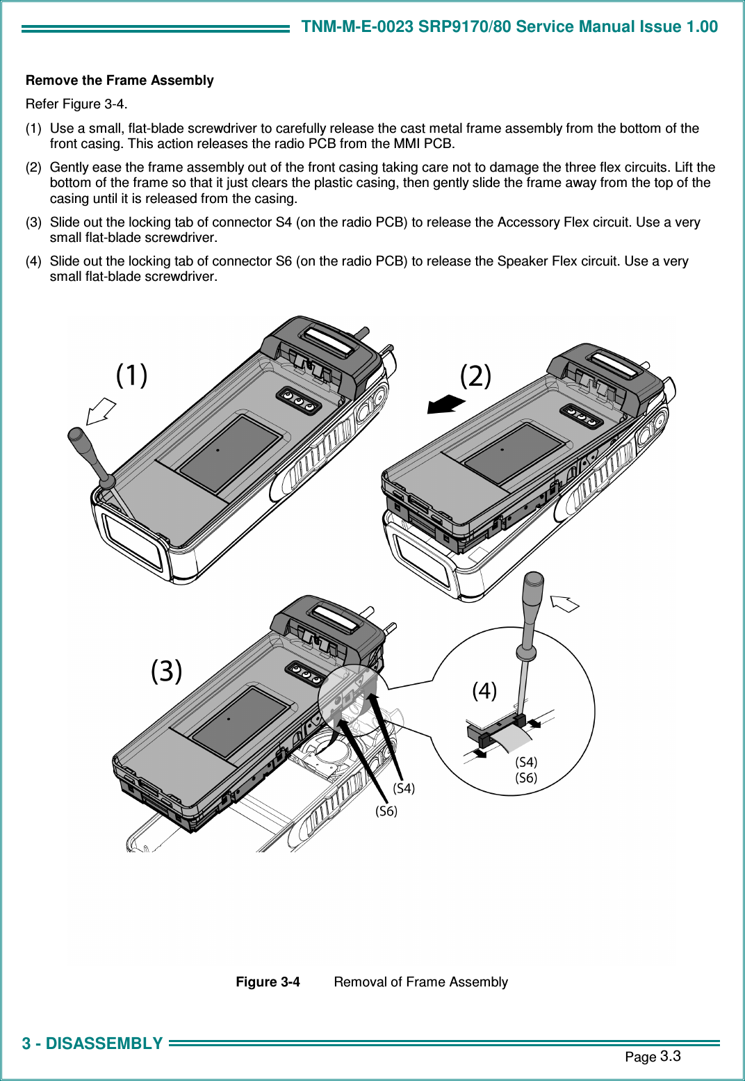 TNM-M-E-0023 SRP9170/80 Service Manual Issue 1.00 1 - INTRODUCTION    Page 3.3 3 - DISASSEMBLY Remove the Frame Assembly Refer Figure 3-4. (1)  Use a small, flat-blade screwdriver to carefully release the cast metal frame assembly from the bottom of the front casing. This action releases the radio PCB from the MMI PCB. (2)  Gently ease the frame assembly out of the front casing taking care not to damage the three flex circuits. Lift the bottom of the frame so that it just clears the plastic casing, then gently slide the frame away from the top of the casing until it is released from the casing. (3)  Slide out the locking tab of connector S4 (on the radio PCB) to release the Accessory Flex circuit. Use a very small flat-blade screwdriver. (4)  Slide out the locking tab of connector S6 (on the radio PCB) to release the Speaker Flex circuit. Use a very small flat-blade screwdriver.   Figure 3-4  Removal of Frame Assembly 