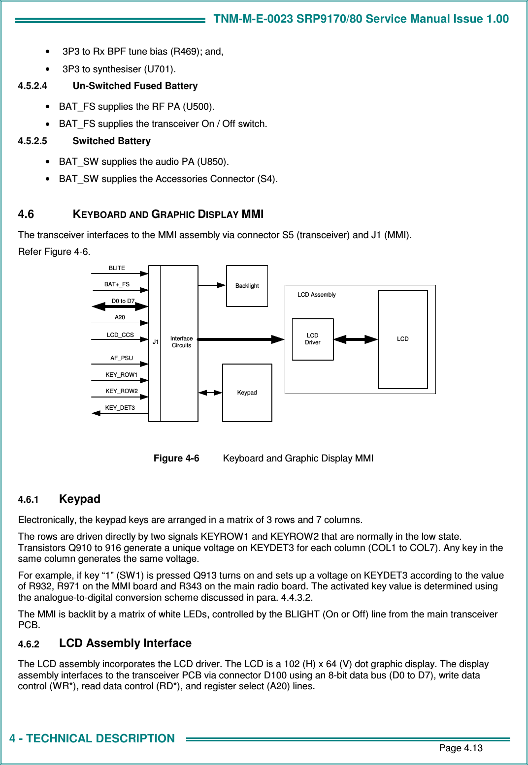 TNM-M-E-0023 SRP9170/80 Service Manual Issue 1.00       Page 4.13 4 - TECHNICAL DESCRIPTION •  3P3 to Rx BPF tune bias (R469); and, •  3P3 to synthesiser (U701). 4.5.2.4  Un-Switched Fused Battery •  BAT_FS supplies the RF PA (U500). •  BAT_FS supplies the transceiver On / Off switch. 4.5.2.5  Switched Battery •  BAT_SW supplies the audio PA (U850). •  BAT_SW supplies the Accessories Connector (S4).  4.6  KEYBOARD AND GRAPHIC DISPLAY MMI The transceiver interfaces to the MMI assembly via connector S5 (transceiver) and J1 (MMI). Refer Figure 4-6. LCDDriverInterfaceCircuitsLCD AssemblyLCDKeypadBacklightJ1D0 to D7KEY_DET3LCD_CCSKEY_ROW1A20KEY_ROW2BLITEAF_PSUBAT+_FS  Figure 4-6  Keyboard and Graphic Display MMI  4.6.1 Keypad Electronically, the keypad keys are arranged in a matrix of 3 rows and 7 columns. The rows are driven directly by two signals KEYROW1 and KEYROW2 that are normally in the low state. Transistors Q910 to 916 generate a unique voltage on KEYDET3 for each column (COL1 to COL7). Any key in the same column generates the same voltage. For example, if key “1” (SW1) is pressed Q913 turns on and sets up a voltage on KEYDET3 according to the value of R932, R971 on the MMI board and R343 on the main radio board. The activated key value is determined using the analogue-to-digital conversion scheme discussed in para. 4.4.3.2. The MMI is backlit by a matrix of white LEDs, controlled by the BLIGHT (On or Off) line from the main transceiver PCB. 4.6.2 LCD Assembly Interface The LCD assembly incorporates the LCD driver. The LCD is a 102 (H) x 64 (V) dot graphic display. The display assembly interfaces to the transceiver PCB via connector D100 using an 8-bit data bus (D0 to D7), write data control (WR*), read data control (RD*), and register select (A20) lines.  