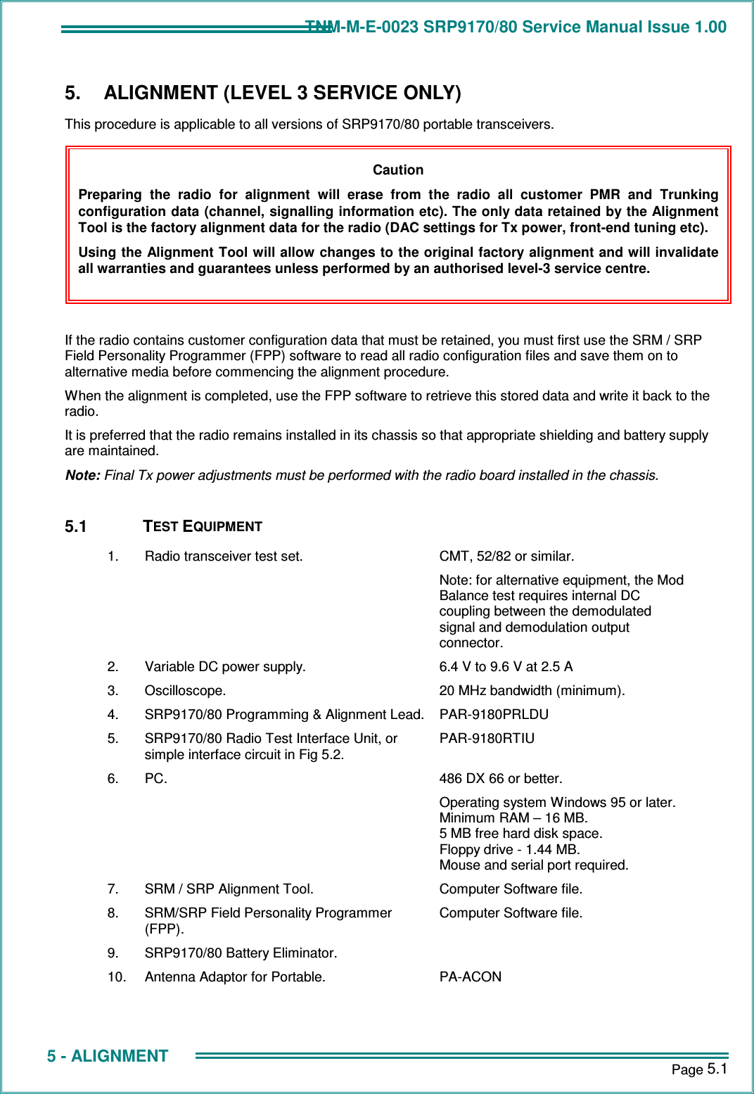 TNM-M-E-0023 SRP9170/80 Service Manual Issue 1.00       Page 5.1  5 - ALIGNMENT 5.  ALIGNMENT (LEVEL 3 SERVICE ONLY) This procedure is applicable to all versions of SRP9170/80 portable transceivers.         If the radio contains customer configuration data that must be retained, you must first use the SRM / SRP Field Personality Programmer (FPP) software to read all radio configuration files and save them on to alternative media before commencing the alignment procedure. When the alignment is completed, use the FPP software to retrieve this stored data and write it back to the radio. It is preferred that the radio remains installed in its chassis so that appropriate shielding and battery supply are maintained. Note: Final Tx power adjustments must be performed with the radio board installed in the chassis.  5.1  TEST EQUIPMENT 1.  Radio transceiver test set.  CMT, 52/82 or similar. Note: for alternative equipment, the Mod Balance test requires internal DC coupling between the demodulated signal and demodulation output connector. 2.  Variable DC power supply.  6.4 V to 9.6 V at 2.5 A 3.  Oscilloscope.  20 MHz bandwidth (minimum). 4.  SRP9170/80 Programming &amp; Alignment Lead. PAR-9180PRLDU 5.  SRP9170/80 Radio Test Interface Unit, or simple interface circuit in Fig 5.2. PAR-9180RTIU 6.  PC.  486 DX 66 or better. Operating system Windows 95 or later. Minimum RAM – 16 MB. 5 MB free hard disk space. Floppy drive - 1.44 MB. Mouse and serial port required. 7.  SRM / SRP Alignment Tool.  Computer Software file. 8.  SRM/SRP Field Personality Programmer (FPP). Computer Software file. 9.  SRP9170/80 Battery Eliminator.   10.  Antenna Adaptor for Portable.  PA-ACON  Caution Preparing  the  radio  for  alignment  will  erase  from  the  radio  all  customer  PMR  and  Trunking configuration data (channel, signalling information etc). The only data retained by the Alignment Tool is the factory alignment data for the radio (DAC settings for Tx power, front-end tuning etc). Using the Alignment Tool will allow changes to the original factory alignment and will invalidate all warranties and guarantees unless performed by an authorised level-3 service centre. 
