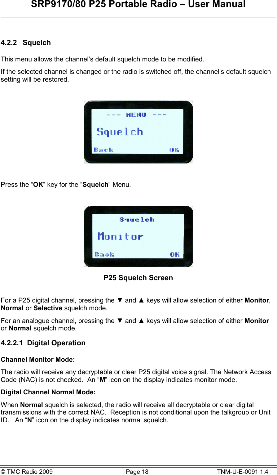 SRP9170/80 P25 Portable Radio – User Manual  © TMC Radio 2009  Page 18   TNM-U-E-0091 1.4  4.2.2  Squelch  This menu allows the channel’s default squelch mode to be modified. If the selected channel is changed or the radio is switched off, the channel’s default squelch setting will be restored.    Press the “OK” key for the “Squelch” Menu.   P25 Squelch Screen  For a P25 digital channel, pressing the ▼ and ▲ keys will allow selection of either Monitor, Normal or Selective squelch mode.   For an analogue channel, pressing the ▼ and ▲ keys will allow selection of either Monitor or Normal squelch mode.   4.2.2.1  Digital Operation  Channel Monitor Mode:   The radio will receive any decryptable or clear P25 digital voice signal. The Network Access Code (NAC) is not checked.  An “M” icon on the display indicates monitor mode. Digital Channel Normal Mode: When Normal squelch is selected, the radio will receive all decryptable or clear digital transmissions with the correct NAC.  Reception is not conditional upon the talkgroup or Unit ID.   An “N” icon on the display indicates normal squelch.   