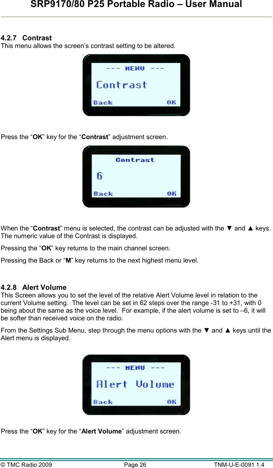 SRP9170/80 P25 Portable Radio – User Manual  © TMC Radio 2009  Page 26   TNM-U-E-0091 1.4  4.2.7  Contrast This menu allows the screen’s contrast setting to be altered.    Press the “OK” key for the “Contrast” adjustment screen.   When the “Contrast” menu is selected, the contrast can be adjusted with the ▼ and ▲ keys.  The numeric value of the Contrast is displayed.  Pressing the “OK” key returns to the main channel screen.   Pressing the Back or “M” key returns to the next highest menu level.  4.2.8  Alert Volume This Screen allows you to set the level of the relative Alert Volume level in relation to the current Volume setting.  The level can be set in 62 steps over the range -31 to +31, with 0 being about the same as the voice level.  For example, if the alert volume is set to –6, it will be softer than received voice on the radio.   From the Settings Sub Menu, step through the menu options with the ▼ and ▲ keys until the Alert menu is displayed.    Press the “OK” key for the “Alert Volume” adjustment screen.  