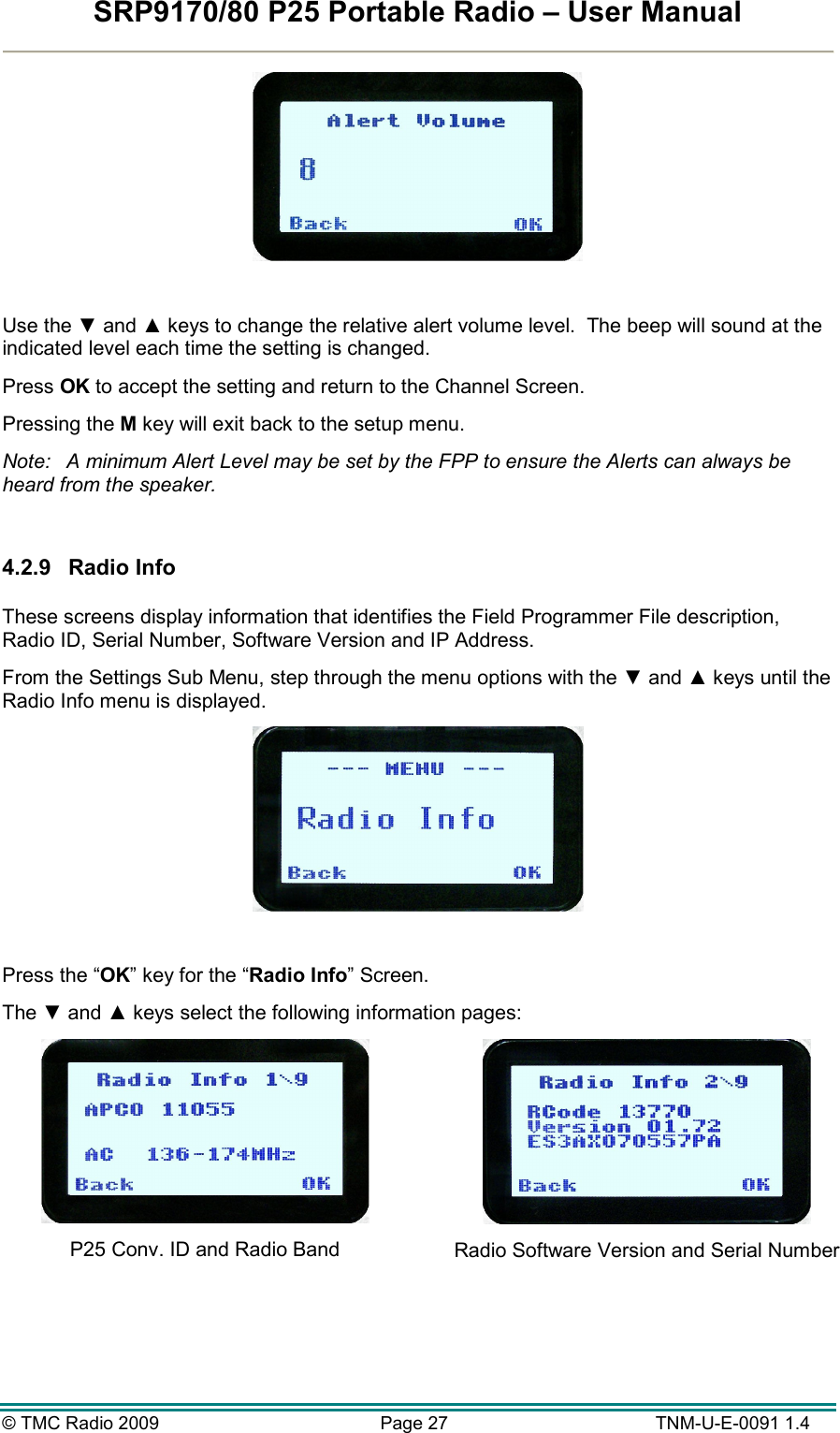 SRP9170/80 P25 Portable Radio – User Manual  © TMC Radio 2009  Page 27   TNM-U-E-0091 1.4   Use the ▼ and ▲ keys to change the relative alert volume level.  The beep will sound at the indicated level each time the setting is changed. Press OK to accept the setting and return to the Channel Screen. Pressing the M key will exit back to the setup menu. Note:  A minimum Alert Level may be set by the FPP to ensure the Alerts can always be heard from the speaker.  4.2.9  Radio Info  These screens display information that identifies the Field Programmer File description, Radio ID, Serial Number, Software Version and IP Address. From the Settings Sub Menu, step through the menu options with the ▼ and ▲ keys until the Radio Info menu is displayed.   Press the “OK” key for the “Radio Info” Screen. The ▼ and ▲ keys select the following information pages:  P25 Conv. ID and Radio Band   Radio Software Version and Serial Number 