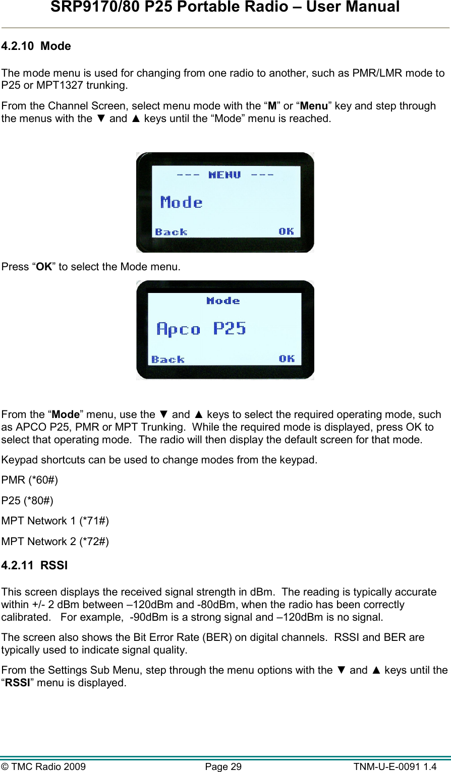SRP9170/80 P25 Portable Radio – User Manual  © TMC Radio 2009  Page 29   TNM-U-E-0091 1.4 4.2.10  Mode  The mode menu is used for changing from one radio to another, such as PMR/LMR mode to P25 or MPT1327 trunking. From the Channel Screen, select menu mode with the “M” or “Menu” key and step through the menus with the ▼ and ▲ keys until the “Mode” menu is reached.   Press “OK” to select the Mode menu.   From the “Mode” menu, use the ▼ and ▲ keys to select the required operating mode, such as APCO P25, PMR or MPT Trunking.  While the required mode is displayed, press OK to select that operating mode.  The radio will then display the default screen for that mode. Keypad shortcuts can be used to change modes from the keypad.   PMR (*60#) P25 (*80#) MPT Network 1 (*71#) MPT Network 2 (*72#) 4.2.11  RSSI  This screen displays the received signal strength in dBm.  The reading is typically accurate within +/- 2 dBm between –120dBm and -80dBm, when the radio has been correctly calibrated.   For example,  -90dBm is a strong signal and –120dBm is no signal. The screen also shows the Bit Error Rate (BER) on digital channels.  RSSI and BER are typically used to indicate signal quality. From the Settings Sub Menu, step through the menu options with the ▼ and ▲ keys until the “RSSI” menu is displayed.  