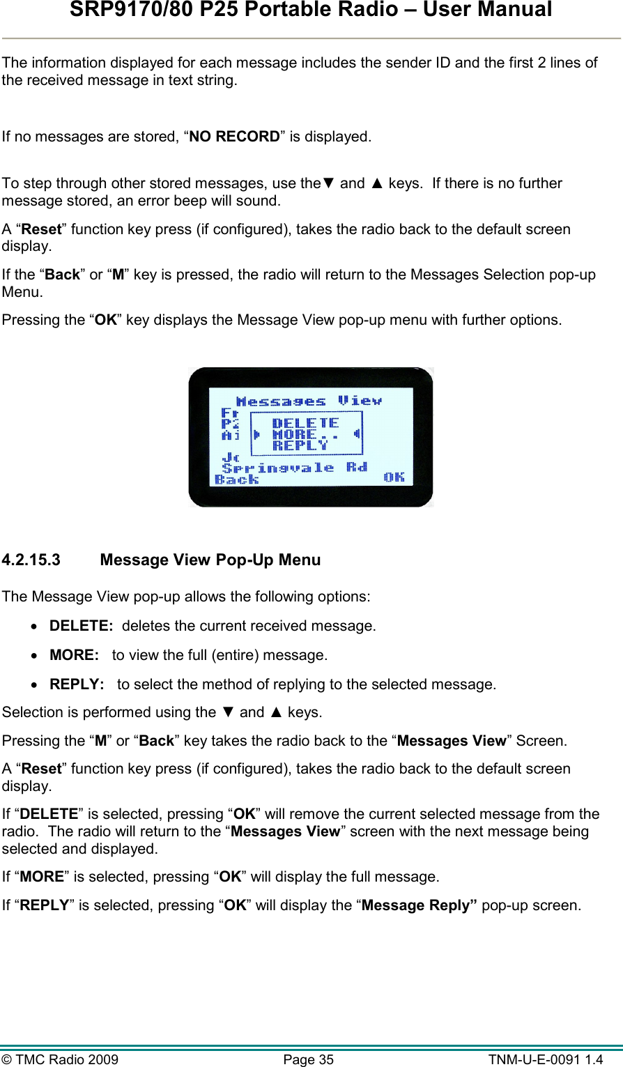 SRP9170/80 P25 Portable Radio – User Manual  © TMC Radio 2009  Page 35   TNM-U-E-0091 1.4 The information displayed for each message includes the sender ID and the first 2 lines of the received message in text string.  If no messages are stored, “NO RECORD” is displayed.  To step through other stored messages, use the▼ and ▲ keys.  If there is no further message stored, an error beep will sound. A “Reset” function key press (if configured), takes the radio back to the default screen display. If the “Back” or “M” key is pressed, the radio will return to the Messages Selection pop-up Menu. Pressing the “OK” key displays the Message View pop-up menu with further options.    4.2.15.3  Message View Pop-Up Menu  The Message View pop-up allows the following options: •  DELETE:  deletes the current received message. •  MORE:   to view the full (entire) message. •  REPLY:   to select the method of replying to the selected message. Selection is performed using the ▼ and ▲ keys. Pressing the “M” or “Back” key takes the radio back to the “Messages View” Screen. A “Reset” function key press (if configured), takes the radio back to the default screen display. If “DELETE” is selected, pressing “OK” will remove the current selected message from the radio.  The radio will return to the “Messages View” screen with the next message being selected and displayed. If “MORE” is selected, pressing “OK” will display the full message. If “REPLY” is selected, pressing “OK” will display the “Message Reply” pop-up screen. 