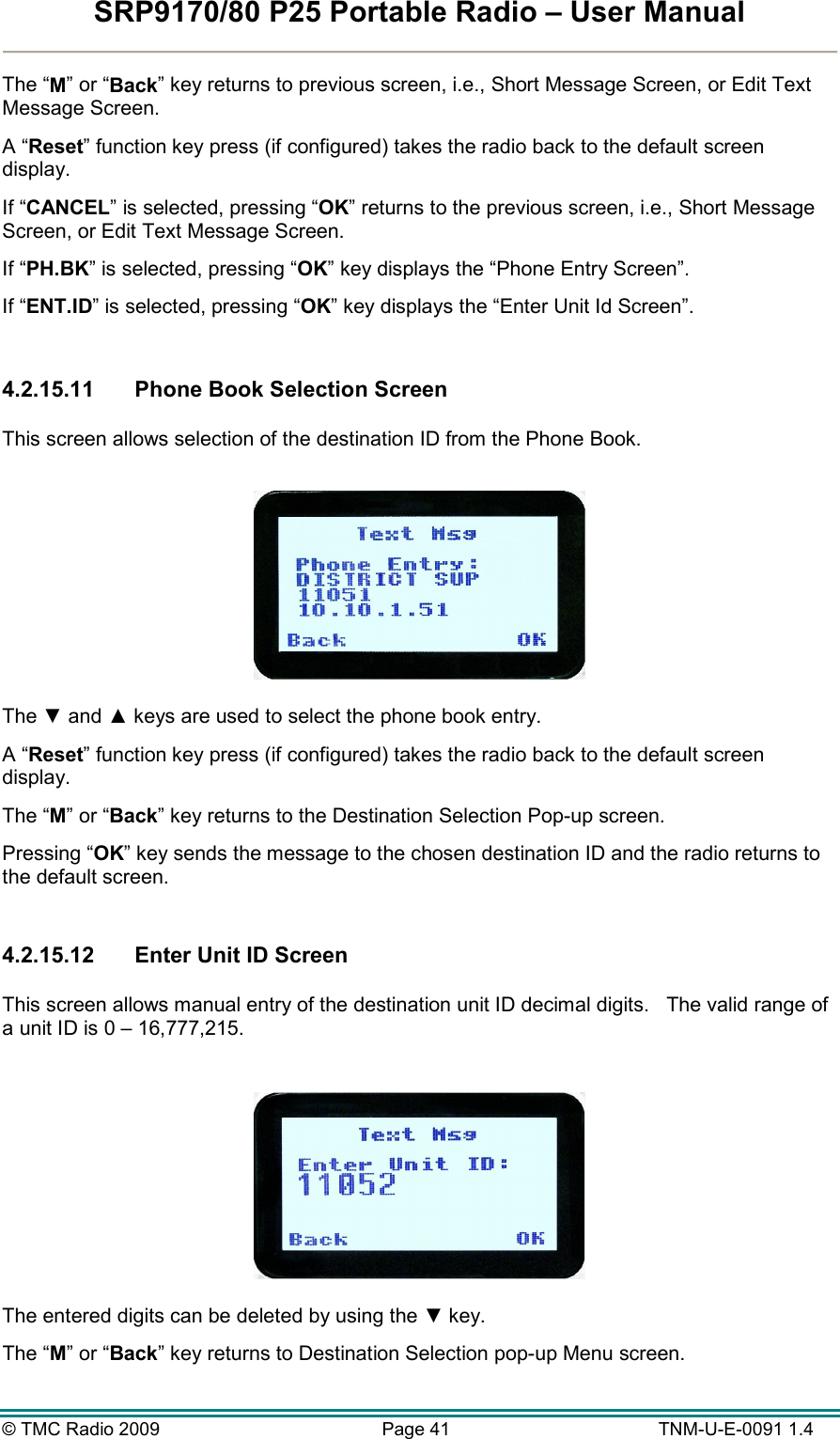 SRP9170/80 P25 Portable Radio – User Manual  © TMC Radio 2009  Page 41   TNM-U-E-0091 1.4 The “M” or “Back” key returns to previous screen, i.e., Short Message Screen, or Edit Text Message Screen. A “Reset” function key press (if configured) takes the radio back to the default screen display. If “CANCEL” is selected, pressing “OK” returns to the previous screen, i.e., Short Message Screen, or Edit Text Message Screen. If “PH.BK” is selected, pressing “OK” key displays the “Phone Entry Screen”. If “ENT.ID” is selected, pressing “OK” key displays the “Enter Unit Id Screen”.  4.2.15.11  Phone Book Selection Screen  This screen allows selection of the destination ID from the Phone Book.    The ▼ and ▲ keys are used to select the phone book entry.  A “Reset” function key press (if configured) takes the radio back to the default screen display. The “M” or “Back” key returns to the Destination Selection Pop-up screen. Pressing “OK” key sends the message to the chosen destination ID and the radio returns to the default screen.  4.2.15.12  Enter Unit ID Screen  This screen allows manual entry of the destination unit ID decimal digits.   The valid range of a unit ID is 0 – 16,777,215.    The entered digits can be deleted by using the ▼ key. The “M” or “Back” key returns to Destination Selection pop-up Menu screen. 